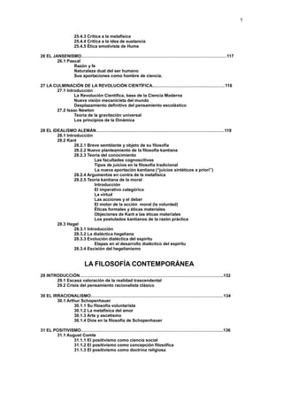 5
25.4.3 Crítica a la metafísica
25.4.4 Crítica a la idea de sustancia
25.4.5 Ética emotivista de Hume
26 EL JANSENISMO…………………………………………………………………………………………117
26.1 Pascal
Razón y fe
Naturaleza dual del ser humano
Sus aportaciones como hombre de ciencia.
27 LA CULMINACIÓN DE LA REVOLUCIÓN CIENTÍFICA……………………………………………118
27.1 Introducción
La Revolución Científica, base de la Ciencia Moderna
Nueva visión mecanicista del mundo
Desplazamiento definitivo del pensamiento escolástico
27.2 Isaac Newton
Teoría de la gravitación universal
Los principios de la Dinámica
28 EL IDEALISMO ALEMÁN………………………………………………………………………………119
28.1 Introducción
28.2 Kant
28.2.1 Breve semblante y objeto de su filosofía
28.2.2 Nuevo planteamiento de la filosofía kantiana
28.2.3 Teoría del conocimiento
Las facultades cognoscitivas
Tipos de juicios en la filosofía tradicional
La nueva aportación kantiana (“juicios sintéticos a priori”)
28.2.4 Argumentos en contra de la metafísica
28.2.5 Teoría kantiana de la moral
Introducción
El imperativo categórico
La virtud
Las acciones y el deber
El motor de la acción moral (la voluntad)
Éticas formales y éticas materiales
Objeciones de Kant a las éticas materiales
Los postulados kantianos de la razón práctica
28.3 Hegel
28.3.1 Introducción
28.3.2 La dialéctica hegeliana
28.3.3 Evolución dialéctica del espíritu
Etapas en el desarrollo dialéctico del espíritu
28.3.4 Escisión del hegelianismo
LA FILOSOFÍA CONTEMPORÁNEA
29 INTRODUCCIÓN………………………………………………………………………………………..132
29.1 Escasa valoración de la realidad trascendental
29.2 Crisis del pensamiento racionalista clásico
30 EL IRRACIONALISMO…………………………………………………………………………………134
30.1 Arthur Schopenhauer
30.1.1 Su filosofía voluntarista
30.1.2 La metafísica del amor
30.1.3 Arte y ascetismo
30.1.4 Dios en la filosofía de Schopenhauer
31 EL POSITIVISMO……………………………………………………………………………………….136
31.1 August Comte
31.1.1 El positivismo como ciencia social
31.1.2 El positivismo como concepción filosófica
31.1.3 El positivismo como doctrina religiosa
 
