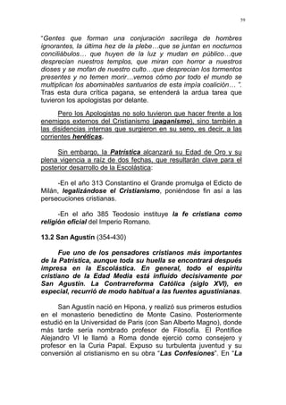 59
“Gentes que forman una conjuración sacrílega de hombres
ignorantes, la última hez de la plebe…que se juntan en nocturnos
conciliábulos… que huyen de la luz y mudan en público…que
desprecian nuestros templos, que miran con horror a nuestros
dioses y se mofan de nuestro culto…que desprecian los tormentos
presentes y no temen morir…vemos cómo por todo el mundo se
multiplican los abominables santuarios de esta impía coalición… ”.
Tras esta dura crítica pagana, se entenderá la ardua tarea que
tuvieron los apologistas por delante.
Pero los Apologistas no solo tuvieron que hacer frente a los
enemigos externos del Cristianismo (paganismo), sino también a
las disidencias internas que surgieron en su seno, es decir, a las
corrientes heréticas.
Sin embargo, la Patrística alcanzará su Edad de Oro y su
plena vigencia a raíz de dos fechas, que resultarán clave para el
posterior desarrollo de la Escolástica:
-En el año 313 Constantino el Grande promulga el Edicto de
Milán, legalizándose el Cristianismo, poniéndose fin así a las
persecuciones cristianas.
-En el año 385 Teodosio instituye la fe cristiana como
religión oficial del Imperio Romano.
13.2 San Agustín (354-430)
Fue uno de los pensadores cristianos más importantes
de la Patrística, aunque toda su huella se encontrará después
impresa en la Escolástica. En general, todo el espíritu
cristiano de la Edad Media está influido decisivamente por
San Agustín. La Contrarreforma Católica (siglo XVI), en
especial, recurrió de modo habitual a las fuentes agustinianas.
San Agustín nació en Hipona, y realizó sus primeros estudios
en el monasterio benedictino de Monte Casino. Posteriormente
estudió en la Universidad de Paris (con San Alberto Magno), donde
más tarde sería nombrado profesor de Filosofía. El Pontífice
Alejandro VI le llamó a Roma donde ejerció como consejero y
profesor en la Curia Papal. Expuso su turbulenta juventud y su
conversión al cristianismo en su obra “Las Confesiones”. En “La
 