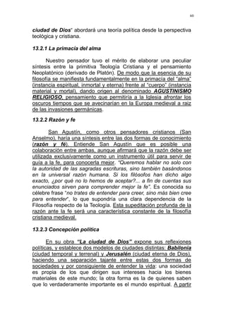 60
ciudad de Dios“ abordará una teoría política desde la perspectiva
teológica y cristiana.
13.2.1 La primacía del alma
Nuestro pensador tuvo el mérito de elaborar una peculiar
síntesis entre la primitiva Teología Cristiana y el pensamiento
Neoplatónico (derivado de Platón). De modo que la esencia de su
filosofía se manifiesta fundamentalmente en la primacía del “alma”
(instancia espiritual, inmortal y eterna) frente al “cuerpo” (instancia
material y mortal), dando origen al denominado AGUSTINISMO
RELIGIOSO, pensamiento que permitiría a la Iglesia afrontar los
oscuros tiempos que se avecinarían en la Europa medieval a raiz
de las invasiones germánicas.
13.2.2 Razón y fe
San Agustín, como otros pensadores cristianos (San
Anselmo), haría una síntesis entre las dos formas de conocimiento
(razón y fé). Entiende San Agustín que es posible una
colaboración entre ambas, aunque afirmará que la razón debe ser
utilizada exclusivamente como un instrumento útil para servir de
guía a la fe, para conocerla mejor. “Queremos hablar no solo con
la autoridad de las sagradas escrituras, sino también basándonos
en la universal razón humana. Si los filósofos han dicho algo
exacto, ¿por qué no lo hemos de aceptar?... a fin de cuentas sus
enunciados sirven para comprender mejor la fe”. Es conocida su
célebre frase “no trates de entender para creer, sino más bien cree
para entender“, lo que supondría una clara dependencia de la
Filosofía respecto de la Teología. Esta supeditación profunda de la
razón ante la fe será una característica constante de la filosofía
cristiana medieval.
13.2.3 Concepción política
En su obra “La ciudad de Dios” expone sus reflexiones
políticas, y establece dos modelos de ciudades distintas: Babilonia
(ciudad temporal y terrenal) y Jerusalén (ciudad eterna de Dios),
haciendo una separación tajante entre estas dos formas de
sociedades y por consiguiente de entender la vida: una sociedad
es propia de los que dirigen sus intereses hacia los bienes
materiales de este mundo; la otra forma es la de quienes saben
que lo verdaderamente importante es el mundo espiritual. A partir
 