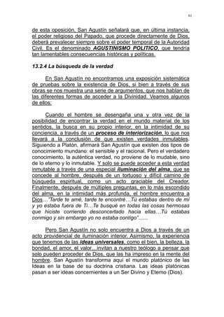 61
de esta oposición, San Agustín señalará que, en última instancia,
el poder religioso del Papado, que procede directamente de Dios,
deberá prevalecer siempre sobre el poder temporal de la Autoridad
Civil. Es el denominado AGUSTINISMO POLITICO, que tendría
tan lamentables consecuencias históricas y políticas.
13.2.4 La búsqueda de la verdad
En San Agustín no encontramos una exposición sistemática
de pruebas sobre la existencia de Dios, si bien a través de sus
obras se nos muestra una serie de argumentos, que nos hablan de
las diferentes formas de acceder a la Divinidad. Veamos algunos
de ellos:
Cuando el hombre se desengaña una y otra vez de la
posibilidad de encontrar la verdad en el mundo material de los
sentidos, la busca en su propio interior, en la intimidad de su
conciencia, a través de un proceso de interiorización, lo que nos
llevará a la conclusión de que existen verdades inmutables.
Siguiendo a Platón, afirmará San Agustín que existen dos tipos de
conocimiento mundano: el sensible y el racional. Pero el verdadero
conocimiento, la auténtica verdad, no proviene de lo mudable, sino
de lo eterno y lo inmutable. Y solo se puede acceder a esta verdad
inmutable a través de una especial iluminación del alma, que se
concede al hombre, después de un tortuoso y difícil camino de
búsqueda espiritual, como un acto graciable del Creador.
Finalmente, después de múltiples preguntas, en lo más escondido
del alma, en la intimidad más profunda, el hombre encuentra a
Dios…”Tarde te amé, tarde te encontré…Tú estabas dentro de mí
y yo estaba fuera de Ti…Te busqué en todas las cosas hermosas
que hiciste corriendo desconcertado hacia ellas…Tú estabas
conmigo y sin embargo yo no estaba contigo”…...
Pero San Agustín no solo encuentra a Dios a través de un
acto providencial de iluminación interior. Asimismo, la experiencia
que tenemos de las ideas universales, como el bien, la belleza, la
bondad, el amor, el valor…invitan a nuestro teólogo a pensar que
solo pueden proceder de Dios, que las ha impreso en la mente del
hombre. San Agustín transforma aquí el mundo platónico de las
Ideas en la base de su doctrina cristiana. Las ideas platónicas
pasan a ser ideas concernientes a un Ser Divino y Eterno (Dios).
 