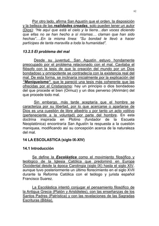 62
Por otro lado, afirma San Agustín que el orden, la disposición
y la belleza de las realidades creadas, solo pueden tener un autor
(Dios): “He aquí que está el cielo y la tierra…dan voces diciendo
que ellas no se han hecho a sí mismas… claman que han sido
hechas”….En la misma línea: “Su bondad le llevó a hacer
partícipes de tanta maravilla a toda la humanidad”.
13.2.5 El problema del mal
Desde su juventud, San Agustín estuvo hondamente
preocupado por el problema relacionado con el mal. Cavilaba el
filósofo con la tesis de que la creación del mundo por un Dios
bondadoso y omnipotente se contradecía con la existencia real del
mal. De esta forma, se inclinaría inicialmente por la explicación del
“Maniqueísmo“, que le pareció una tesis más coherente que las
ofrecidas por el Cristianismo: hay un principio o dios bondadoso
del que procede el bien (Ormuz) y un dios perverso (Ahrimán) del
que procede todo mal.
Sin embargo, más tarde aceptaría que el hombre se
caracteriza por su libertad, por lo que acercarse o apartarse de
Dios es una cuestión de libre albedrío y por tanto un acto volitivo
(perteneciente a la voluntad) por parte del hombre. En esta
doctrina inspirada en Plotino (fundador de la Escuela
Neoplatónica) encontraría San Agustín la respuesta a la cuestión
maniquea, modificando así su concepción acerca de la naturaleza
del mal.
14 LA ESCOLASTICA (siglo IX-XIV)
14.1 Introducción
Se define la Escolástica como el movimiento filosófico y
teológico de la Iglesia Católica que predominó en Europa
Occidental desde la época Carolingia (siglo IX) hasta el siglo XIV,
aunque tuvo posteriormente un último florecimiento en el siglo XVII
durante la Reforma Católica con el teólogo y jurista español
Francisco Suarez.
La Escolástica intentó conjugar el pensamiento filosófico de
la Antigua Grecia (Platón y Aristóteles), con las enseñanzas de los
Santos Padres (Patrística) y con las revelaciones de las Sagradas
Escrituras (Biblia).
 
