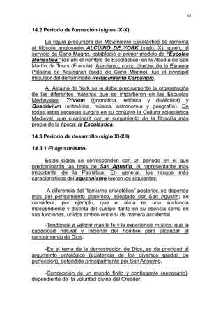 63
14.2 Periodo de formación (siglos IX-X)
La figura precursora del Movimiento Escolástico se remonta
al filósofo anglosajón ALCUINO DE YORK (siglo IX), quien, al
servicio de Carlo Magno, estableció el primer modelo de “Escolae
Monástica” (de ahí el nombre de Escolástica) en la Abadía de San
Martín de Tours (Francia). Asimismo, como director de la Escuela
Palatina de Aquisgrán (sede de Carlo Magno), fue el principal
impulsor del denominado Renacimiento Carolingio.
A Alcuino de York se le debe precisamente la organización
de las diferentes materias que se impartieron en las Escuelas
Medievales: Trivium (gramática, retórica y dialéctica) y
Quadrivium (aritmética, música, astronomía y geografía). De
todas estas escuelas surgirá en su conjunto la Cultura eclesiástica
Medieval, que culminará con el surgimiento de la filosofía más
propia de la época: la Escolástica.
14.3 Periodo de desarrollo (siglo XI-XII)
14.3.1 El agustinismo
Estos siglos se corresponden con un periodo en el que
predominarán las tesis de San Agustín, el representante más
importante de la Patrística. En general, los rasgos más
característicos del agustinismo fueron los siguientes:
-A diferencia del “tomismo aristotélico” posterior, se depende
más del pensamiento platónico, adoptado por San Agustín; se
considera, por ejemplo, que el alma es una sustancia
independiente y distinta del cuerpo, tanto en su esencia como en
sus funciones, unidos ambos entre sí de manera accidental.
-Tendencia a valorar más la fe y la experiencia mística, que la
capacidad natural y racional del hombre para alcanzar el
conocimiento de Dios.
-En el tema de la demostración de Dios, se da prioridad al
argumento ontológico (existencia de los diversos grados de
perfección), defendido principalmente por San Anselmo.
-Concepción de un mundo finito y contingente (necesario),
dependiente de la voluntad divina del Creador.
 
