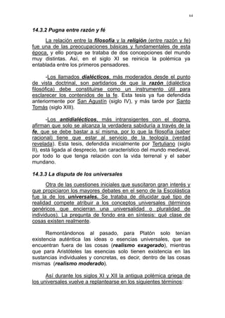 64
14.3.2 Pugna entre razón y fé
La relación entre la filosofía y la religión (entre razón y fe)
fue una de las preocupaciones básicas y fundamentales de esta
época, y ello porque se trataba de dos concepciones del mundo
muy distintas. Así, en el siglo XI se reinicia la polémica ya
entablada entre los primeros pensadores.
-Los llamados dialécticos, más moderados desde el punto
de vista doctrinal, son partidarios de que la razón (dialéctica
filosófica) debe constituirse como un instrumento útil para
esclarecer los contenidos de la fe. Esta tesis ya fue defendida
anteriormente por San Agustín (siglo IV), y más tarde por Santo
Tomás (siglo XIII).
-Los antidialécticos, más intransigentes con el dogma,
afirman que solo se alcanza la verdadera sabiduría a través de la
fe, que se debe bastar a sí misma, por lo que la filosofía (saber
racional) tiene que estar al servicio de la teología (verdad
revelada). Esta tesis, defendida inicialmente por Tertuliano (siglo
II), está ligada al desprecio, tan característico del mundo medieval,
por todo lo que tenga relación con la vida terrenal y el saber
mundano.
14.3.3 La disputa de los universales
Otra de las cuestiones iniciales que suscitaron gran interés y
que propiciaron los mayores debates en el seno de la Escolástica
fue la de los universales. Se trataba de dilucidar qué tipo de
realidad compete atribuir a los conceptos universales (términos
genéricos que encierran una universalidad o pluralidad de
individuos). La pregunta de fondo era en síntesis: qué clase de
cosas existen realmente.
Remontándonos al pasado, para Platón solo tenían
existencia auténtica las ideas o esencias universales, que se
encuentran fuera de las cosas (realismo exagerado), mientras
que para Aristóteles las esencias solo tienen existencia en las
sustancias individuales y concretas, es decir, dentro de las cosas
mismas (realismo moderado).
Así durante los siglos XI y XII la antigua polémica griega de
los universales vuelve a replantearse en los siguientes términos:
 