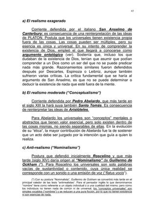 65
a) El realismo exagerado
Corriente defendida por el italiano San Anselmo de
Canterbury; es consecuencia de una reinterpretación de las ideas
de PLATON. Postula que los universales tienen existencia propia
fuera de las cosas. Las cosas pueden ser múltiples, pero su
esencia es única y universal. En su intento de comprender la
existencia de Dios, empleó el que llegará a conocerse como
argumento ontológico (ver). Sostenía que, incluso los que
dudaban de la existencia de Dios, tenían que asumir que podían
comprender a un Dios como un ser del que no se puede predicar
nada más grande. Razonamientos similares fueron defendidos
después por Descartes, Espinoza o Leibniz, aunque también
sufrieron varias críticas. La crítica fundamental que se haría al
argumento de San Anselmo, es que no se puede determinar o
deducir la existencia de nada que esté fuera de la mente.
b) El realismo moderado (“Conceptualismo“)
Corriente defendida por Pedro Abelardo, que más tarde en
el siglo XIII la hará suya también Santo Tomás. Es consecuencia
de reinterpretar las ideas de Aristóteles.
Para Abelardo los universales son “conceptos” mentales o
abstractos que tienen valor esencial, pero solo existen dentro de
las cosas mismas, no siendo separables de ellas. En la evolución
de su “ética“, la mayor contribución de Abelardo fue la de sostener
que un acto debe ser juzgado por la intención que guía a quien lo
realiza.
c) Anti-realismo (“Nominalismo”)
Postura que defendió inicialmente Roscelino y que más
tarde (siglo XIV) daría origen al “Nominalismo” de Guillermo de
Ockham (*). Para Roscelino los universales son solo palabras
vacías de sustantividad o contenido, cuya única realidad se
corresponde con un sonido o una emisión de voz (“flatus vocis“).
(*) Con su postura “Nominalista”, Guillermo de Ockham se convertirá más tarde en el
principal valedor de las tesis “antirrealistas“. Para el pensador inglés lo que denominamos
“nombre” tiene como referente a un objeto individual o a una cualidad del mismo; pero como
los individuos no tienen nada de común ni de universal, los “conceptos universales” son
simples vocablos (“nombres“) y se reducen a una pura ficción, por lo que no tienen existencia
ni son esencias de nada.
 