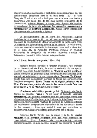 67
el averroísmo fue condenado y prohibidas sus enseñanzas, por ser
consideradas peligrosas para la fe, más tarde (1231) el Papa
Gregorio IX autorizaba a los teólogos para examinar sus textos y
depurarlos. Así pues, dos de los más ilustres profesores de la
Universidad, Alberto Magno y sobre todo Tomás de Aquino,
emprendieron la tarea de eliminar los aspectos averroístas y
reinterpretar la doctrina aristotélica, hasta lograr incorporarla
plenamente a la doctrina de la Iglesia.
El descubrimiento de la obra de Aristóteles supuso
inicialmente una conmoción en el mundo cristiano, pues se
aceptaba la posibilidad de utilizar únicamente la razón para crear
un sistema de conocimiento acerca de la verdad. De esta forma,
hasta ser aceptadas sus tesis, tuvieron que pasar varios años. Así,
en el siglo XIV la Autoridad Pontificia impuso en muchas
Facultades la obligación de estudiar aquellos tratados de
Aristóteles, que años antes habían sido prohibidos.
14.4.3 Santo Tomás de Aquino (1224-1274)
Teólogo italiano, llamado el “Doctor angélico”. Fue profesor
de la Universidad de Paris, la más renombrada de su época.
Escribió dos obras fundamentales: su “Summa contra gentiles“,
con la intención de persuadir a los intelectuales musulmanes de la
verdad del cristianismo; y su magna obra “Summa Teológica”,
donde hizo una compilación general de todos sus conocimientos
filosófico-teológicos. Santo Tomás es la figura principal de la
Gran Escolástica y autor de una de las síntesis más famosas
entre razón y fe, el “Tomismo aristotélico”.
-Tomismo aristotélico (razón y fe): El intento de Santo
Tomás de conciliar razón y fe dio lugar al llamado tomismo
aristotélico, un sistema filosófico que se constituye como una
síntesis entre el Cristianismo y la doctrina de Aristóteles. Aunque
Tomás de Aquino aceptó muchas de las tesis de Aristóteles (teoría
del movimiento, composición hilemórfica de las sustancias, teoría
de las causas…) tuvo que redefinir casi por completo su
pensamiento, hasta ser aceptado plenamente por la Iglesia.
Entiende Santo Tomás que la razón y la fe, la verdad
racional y la verdad revelada, son dos vías distintas de
conocimiento (dos fuentes de conocimiento) aunque
complementarias. En este sentido, la razón por si misma no podrá
 