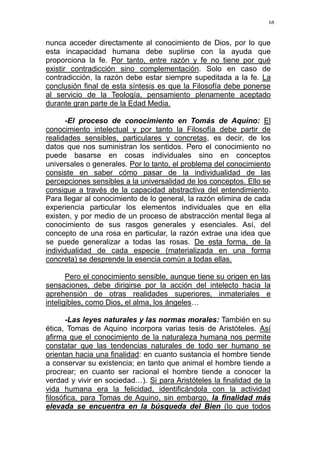 68
nunca acceder directamente al conocimiento de Dios, por lo que
esta incapacidad humana debe suplirse con la ayuda que
proporciona la fe. Por tanto, entre razón y fe no tiene por qué
existir contradicción sino complementación. Solo en caso de
contradicción, la razón debe estar siempre supeditada a la fe. La
conclusión final de esta síntesis es que la Filosofía debe ponerse
al servicio de la Teología, pensamiento plenamente aceptado
durante gran parte de la Edad Media.
-El proceso de conocimiento en Tomás de Aquino: El
conocimiento intelectual y por tanto la Filosofía debe partir de
realidades sensibles, particulares y concretas, es decir, de los
datos que nos suministran los sentidos. Pero el conocimiento no
puede basarse en cosas individuales sino en conceptos
universales o generales. Por lo tanto, el problema del conocimiento
consiste en saber cómo pasar de la individualidad de las
percepciones sensibles a la universalidad de los conceptos. Ello se
consigue a través de la capacidad abstractiva del entendimiento.
Para llegar al conocimiento de lo general, la razón elimina de cada
experiencia particular los elementos individuales que en ella
existen, y por medio de un proceso de abstracción mental llega al
conocimiento de sus rasgos generales y esenciales. Así, del
concepto de una rosa en particular, la razón extrae una idea que
se puede generalizar a todas las rosas. De esta forma, de la
individualidad de cada especie (materializada en una forma
concreta) se desprende la esencia común a todas ellas.
Pero el conocimiento sensible, aunque tiene su origen en las
sensaciones, debe dirigirse por la acción del intelecto hacia la
aprehensión de otras realidades superiores, inmateriales e
inteligibles, como Dios, el alma, los ángeles…
-Las leyes naturales y las normas morales: También en su
ética, Tomas de Aquino incorpora varias tesis de Aristóteles. Así
afirma que el conocimiento de la naturaleza humana nos permite
constatar que las tendencias naturales de todo ser humano se
orientan hacia una finalidad: en cuanto sustancia el hombre tiende
a conservar su existencia; en tanto que animal el hombre tiende a
procrear; en cuanto ser racional el hombre tiende a conocer la
verdad y vivir en sociedad…). Si para Aristóteles la finalidad de la
vida humana era la felicidad, identificándola con la actividad
filosófica, para Tomas de Aquino, sin embargo, la finalidad más
elevada se encuentra en la búsqueda del Bien (lo que todos
 