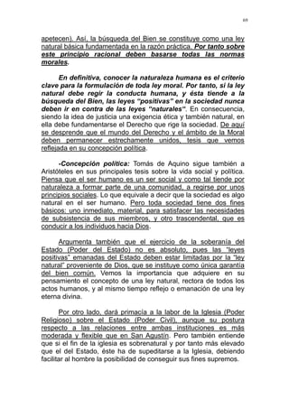 69
apetecen). Así, la búsqueda del Bien se constituye como una ley
natural básica fundamentada en la razón práctica. Por tanto sobre
este principio racional deben basarse todas las normas
morales.
En definitiva, conocer la naturaleza humana es el criterio
clave para la formulación de toda ley moral. Por tanto, si la ley
natural debe regir la conducta humana, y ésta tiende a la
búsqueda del Bien, las leyes “positivas” en la sociedad nunca
deben ir en contra de las leyes “naturales“. En consecuencia,
siendo la idea de justicia una exigencia ética y también natural, en
ella debe fundamentarse el Derecho que rige la sociedad. De aquí
se desprende que el mundo del Derecho y el ámbito de la Moral
deben permanecer estrechamente unidos, tesis que vemos
reflejada en su concepción política.
-Concepción política: Tomás de Aquino sigue también a
Aristóteles en sus principales tesis sobre la vida social y política.
Piensa que el ser humano es un ser social y como tal tiende por
naturaleza a formar parte de una comunidad, a regirse por unos
principios sociales. Lo que equivale a decir que la sociedad es algo
natural en el ser humano. Pero toda sociedad tiene dos fines
básicos: uno inmediato, material, para satisfacer las necesidades
de subsistencia de sus miembros, y otro trascendental, que es
conducir a los individuos hacia Dios.
Argumenta también que el ejercicio de la soberanía del
Estado (Poder del Estado) no es absoluto, pues las “leyes
positivas” emanadas del Estado deben estar limitadas por la “ley
natural” proveniente de Dios, que se instituye como única garantía
del bien común. Vemos la importancia que adquiere en su
pensamiento el concepto de una ley natural, rectora de todos los
actos humanos, y al mismo tiempo reflejo o emanación de una ley
eterna divina.
Por otro lado, dará primacía a la labor de la Iglesia (Poder
Religioso) sobre el Estado (Poder Civil), aunque su postura
respecto a las relaciones entre ambas instituciones es más
moderada y flexible que en San Agustín. Pero también entiende
que si el fin de la iglesia es sobrenatural y por tanto más elevado
que el del Estado, éste ha de supeditarse a la Iglesia, debiendo
facilitar al hombre la posibilidad de conseguir sus fines supremos.
 
