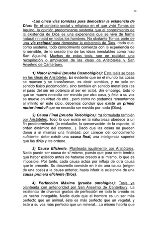 70
-Las cinco vías tomistas para demostrar la existencia de
Dios: En el contexto social y religioso en el que vivió Tomas de
Aquino, la opinión predominante sostenía que el conocimiento de
la existencia de Dios es una experiencia que se vive de forma
natural (innata) en todos los hombres. No obstante Tomas parte de
una vía racional para demostrar la existencia de Dios, dado que,
como sostenía, todo conocimiento comienza con la experiencia de
lo sensible, de lo creado (no de las ideas inmutables como hizo
San Agustín). Muchas de estas tesis, son en realidad una
recopilación o ampliación de las ideas de Aristóteles y San
Anselmo de Canterbury.
1) Motor Inmóvil (prueba Cosmológica): Esta tesis se basa
en las ideas de Aristóteles. Es evidente que en el mundo las cosas
se mueven y se transforman, es decir cambian, y no solo en
sentido físico (locomoción), sino también en sentido metafísico (es
el paso del ser en potencia al ser en acto). Sin embargo, todo lo
que se mueve necesita ser movido por otra cosa, y ésta a su vez
se mueve en virtud de otra…pero como no podemos remontarnos
al infinito en este ciclo, debemos concluir que existe un primer
motor inmóvil que no necesita ser movido por nada (Dios).
2) Causa Final (prueba Teleológica): Ya formulada también
por Aristóteles. Todo lo que existe en la naturaleza obedece a un
fin predeterminado (la evolución, la conservación de la especie, el
orden dinámico del cosmos…). Dado que las cosas no pueden
darse a sí mismas una finalidad, por carecer del conocimiento
suficiente, debe existir una causa final, una inteligencia superior
que las dirija y las ordene.
3) Causa Eficiente: Planteada igualmente por Aristóteles.
Nada puede ser causa de sí mismo, puesto que para serlo tendría
que haber existido antes de haberse creado a sí mismo, lo que es
imposible. Por tanto, cada causa actúa por influjo de otra causa
que le precede. Su desarrollo consiste en ir de una causa (origen
de una cosa) a la causa anterior, hasta inferir la existencia de una
causa primera eficiente (Dios).
4) Perfección Máxima (prueba ontológica): Tesis ya
planteada con anterioridad por San Anselmo de Canterbury. La
existencia de diversos grados de perfección en todo lo creado es
un hecho innegable. Nadie duda que el hombre es un ser más
perfecto que un animal, éste es más perfecto que un vegetal, y
éste a su vez más perfecto que un mineral…Lo mismo habría que
 