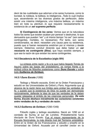 71
decir de las cualidades que adornan a los seres humanos, como la
bondad, la nobleza, la belleza, la inteligencia...Todo lo cual implica
que, ascendiendo en los diversos grados de perfección, debe
existir una máxima inteligencia, una máxima belleza, un máximo
bien en toda su plenitud…lo que requiere necesariamente la
existencia de un ser supremo perfecto.
5) Contingencia de los seres: Vemos que en la naturaleza
todos los seres que existen acaban por perecer o destruirse, lo que
demuestra que pueden “ser” y al mismo tiempo “no ser” (son seres
contingentes, mortales, no necesarios). Por tanto, son seres
condicionados, es decir, necesitan una causa para su existencia,
puesto que si fueran necesarios existirían por sí mismos y desde
siempre. Debemos concluir diciendo que debe haber un ser
necesario no contingente (Dios), que haya existido siempre, y
que sea la razón de que existan los seres contingentes.
14.5 Decadencia de la Escolástica (siglo XIV)
La síntesis entre razón y fe a la que había llegado Tomás de
Aquino sobre las bases del aristotelismo, se rompe frente a la
actitud crítica de filósofos posteriores como Duns Escoto y sobre
todo Guillermo de Ochkam.
14.5.1 Duns Escoto (1266)
Teólogo y filósofo escocés. Entró en la Orden Franciscana y
estudió en las Universidades de Oxford y Paris. Argumenta que el
alcance de la razón tiene sus límites para probar las verdades de
fe; y puesto que la existencia de Dios no puede ser demostrada
racionalmente, defiende la idea de que las verdades de fe deben
quedar relegadas al ámbito de las creencias personales. De esta
forma, Escoto deshace inicialmente las conexiones existentes
entre verdades de fe y verdades de razón.
14.5.2 Guillermo de Ochkam (1290-1349)
Filósofo inglés y teólogo escolástico. Nació en 1290 en el
condado de Surrey al sur de Londres. Probablemente fuera
discípulo de Duns Escoto. Fue el mayor representante de la
Escuela Nominalista, la más directa rival del Tomismo aristotélico.
Entró en la Orden de los Franciscanos y estudió y enseñó en la
Universidad de Oxford. Acusado por el canciller (rector en la
 