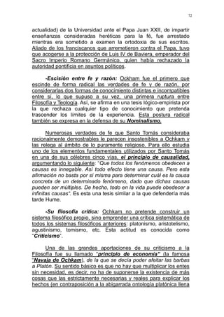 72
actualidad) de la Universidad ante el Papa Juan XXII, de impartir
enseñanzas consideradas heréticas para la fé, fue arrestado
mientras era sometido a examen la ortodoxia de sus escritos.
Aliado de los franciscanos que arremetieron contra el Papa, tuvo
que acogerse a la protección de Luis IV de Baviera, emperador del
Sacro Imperio Romano Germánico, quien había rechazado la
autoridad pontificia en asuntos políticos.
-Escisión entre fe y razón: Ockham fue el primero que
escinde de forma radical las verdades de fe y de razón, por
considerarlas dos formas de conocimiento distintas e incompatibles
entre sí, lo que supuso a su vez, una primera ruptura entre
Filosofía y Teología. Así, se afirma en una tesis lógico-empirista por
la que rechaza cualquier tipo de conocimiento que pretenda
trascender los límites de la experiencia. Esta postura radical
también se expresa en la defensa de su Nominalismo.
Numerosas verdades de fe que Santo Tomás consideraba
racionalmente demostrables le parecen insostenibles a Ochkam y
las relega al ámbito de lo puramente religioso. Para ello estudia
uno de los elementos fundamentales utilizados por Santo Tomás
en una de sus célebres cinco vías, el principio de causalidad,
argumentando lo siguiente: “Que todos los fenómenos obedecen a
causas es innegable. Así todo efecto tiene una causa. Pero esta
afirmación no basta por sí misma para determinar cuál es la causa
concreta de un determinado fenómeno, dado que dichas causas
pueden ser múltiples. De hecho, todo en la vida puede obedecer a
infinitas causas“. Es esta una tesis similar a la que defendería más
tarde Hume.
-Su filosofía crítica: Ochkam no pretende construir un
sistema filosófico propio, sino emprender una crítica sistemática de
todos los sistemas filosóficos anteriores: platonismo, aristotelismo,
agustinismo, tomismo, etc. Esta actitud es conocida como
“Criticismo”.
Una de las grandes aportaciones de su criticismo a la
Filosofía fue su llamado “principio de economía” (la famosa
“Navaja de Ochkam), de la que se decía poder afeitar las barbas
a Platón. Su sentido básico es que no hay que multiplicar los entes
sin necesidad, es decir, no ha de suponerse la existencia de más
cosas que las estrictamente necesarias y reales para explicar los
hechos (en contraposición a la abigarrada ontología platónica llena
 