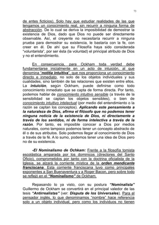 73
de entes ficticios). Solo hay que estudiar realidades de las que
tengamos un conocimiento real, sin recurrir a ninguna forma de
abstracción. De lo cual se deriva la imposibilidad de demostrar la
existencia de Dios, dado que Dios no puede ser directamente
observable. Así, el creyente no necesitaría recurrir a ninguna
prueba para demostrar su existencia, le bastaría con la fe, con
creer en él. De ahí que su Filosofía haya sido considerada
“voluntarista“, por ser ésta (la voluntad) el principal atributo de Dios
y no el entendimiento.
En consecuencia, para Ockham toda verdad debe
fundamentarse inicialmente en un acto de intuición, al que
denomina “notitia intuitiva”, que nos proporciona un conocimiento
directo e inmediato, no solo de los objetos individuales y sus
cualidades, sino también de las relaciones que existen entre ellos.
La intuición, según Ockham, puede definirse como todo
conocimiento inmediato que se capta de forma directa. Por tanto,
podemos hablar de conocimiento intuitivo sensible (a través de la
sensibilidad se captan los objetos sensibles), o bien de
conocimiento intuitivo intelectual (por medio del entendimiento o la
razón se captan los conceptos). Aplicando este pensamiento a
la naturaleza de Dios, afirma el filósofo que no podemos tener
ninguna noticia de la existencia de Dios, ni directamente a
través de los sentidos, ni de forma intelectiva a través de la
razón. Por tanto, es imposible conocer a Dios por medios
naturales, como tampoco podemos tener un concepto abstracto de
él o de sus atributos. Solo podemos llegar al conocimiento de Dios
a través de la fé. A lo sumo, podemos tener una idea de Dios pero
no de su existencia.
-El Nominalismo de Ochkam: Frente a la filosofía tomista
escolástica amparada por los dominicos (directores del Santo
Oficio), comprometidos por tanto con la doctrina oficialista de la
Iglesia, se alzará la corriente mística de la orden mendicante
franciscana. Esta corriente franciscana tuvo como principales
exponentes a San Buenaventura y a Roger Bacon, pero sobre todo
se reflejó en el “Nominalismo” de Ockham.
Repasando lo ya visto, con su postura “Nominalista”
Guillermo de Ockham se convertirá en el principal valedor de las
tesis “Antirrealistas” (ver: Disputa de los Universales). Para el
pensador inglés, lo que denominamos “nombre” hace referencia
solo a un objeto individual, pero como los individuos no tienen
 