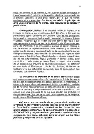 74
nada en común ni de universal, no pueden existir conceptos o
ideas “universales” referidas a la realidad objetiva, que se reducen
a simples vocablos, a una pura ficción, por lo que no tienen
existencia ni son esencias. Por tanto, no existe ningún tipo de
idea universal fuera de la mente, solo individuos concretos y
particulares.
-Concepción política: Las disputas entre el Papado y el
Imperio en torno a las Investiduras duró 20 años, a las que no
permaneció ajeno Guillermo de Ockham. Uno de los principales
temas en los que se centró fue en la necesidad de separar Iglesia
y Estado, negando que el Poder Imperial derive del Papa y que
sea necesaria la confirmación de la elección del Emperador por
parte del Pontífice. Y es innecesario, porque el poder imperial o
secular emana de la propia naturaleza del hombre, y se deriva del
poder que le otorga el pueblo a través de la elección hecha por un
colegio de electores. Así afirmaba: “La autoridad del Papa no debe
extenderse a los derechos y libertades de los demás, sobre todo a
los de los emperadores, reyes, príncipes y demás laicos, para
suprimirlos o perturbarlos, ya que el Papa no puede privar a nadie
de un derecho que proviene de la propia naturaleza”. Por defender
en sus tesis al Emperador Luis IV de Baviera, Guillermo de
Ockham tuvo que refugiarse en Múnich, ante la persecución que
fue objeto por parte del Papado.
-La influencia de Ockham en la crisis escolástica: Dado
que los universales no existen más que de forma ficticia, la ciencia
ha de ser necesariamente de cosas concretas y materiales. Y
como quiera que el conocimiento es intuitivo o inmediato, también
ha de referirse necesariamente al conocimiento de lo sensible. De
lo que se deriva que no puede existir una ciencia metafísica, una
ciencia que vaya más allá de lo que nos aportan los sentidos. El
conocimiento de Dios por tanto será una cuestión de fe religiosa,
no de ciencia filosófico-metafísica.
Así, como consecuencia de su pensamiento crítico se
favoreció la observación empírica (basada en la experiencia) y
la formulación matemática, sentándose las bases de una
futura CIENCIA MODERNA, lo que representará el ocaso de la
ESCOLASTICA y del pensamiento geocéntrico medieval que lo
sustentaba, que como sabemos tuvo su origen en las ideas
políticas y religiosas de San Agustín.
 