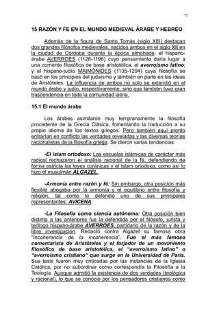 75
15 RAZÓN Y FE EN EL MUNDO MEDIEVAL ÁRABE Y HEBREO
Además de la figura de Santo Tomás (siglo XIII) destacan
dos grandes filósofos medievales, nacidos ambos en el siglo XII en
la ciudad de Córdoba durante la época almohade: el hispano-
árabe AVERROES (1126-1198) cuyo pensamiento daría lugar a
una corriente filosófica de base aristotélica, el averroísmo latino;
y el hispano-judío MAIMÓNIDES (1135-1204) cuya filosofía se
basó en los principios del judaísmo y también en parte en las ideas
de Aristóteles. La influencia de ambos no solo se extendió en el
mundo árabe y judío, respectivamente, sino que también tuvo gran
trascendencia en toda la comunidad latina.
15.1 El mundo árabe
Los árabes asimilaron muy tempranamente la filosofía
procedente de la Grecia Clásica, fomentando la traducción a su
propio idioma de los textos griegos. Pero también aquí pronto
entrarían en conflicto las verdades reveladas y las diversas teorías
racionalistas de la filosofía griega. Se dieron varias tendencias:
-El islam ortodoxo: Las escuelas islámicas de carácter más
radical rechazaron el análisis racional de la fé, defendiendo de
forma estricta las leyes coránicas y el islam ortodoxo, como así lo
hizo el musulmán ALGAZEL.
-Armonía entre razón y fé: Sin embargo, otra posición más
flexible abogaba por la armonía y el equilibrio entre filosofía y
religión, tal como lo defendió uno de sus principales
representantes: AVICENA.
-La Filosofía como ciencia autónoma: Otra posición bien
distinta a las anteriores fue la defendida por el filósofo, jurista y
teólogo hispano-árabe AVERROES, partidario de la razón y de la
libre investigación. Redactó contra Algazel su famosa obra
“Incoherencia de la incoherencia”. Fue el más famoso
comentarista de Aristóteles y el forjador de un movimiento
filosófico de base aristotélica, el “averroísmo latino” o
“averroísmo cristiano“ que surge en la Universidad de Paris.
Sus tesis fueron muy criticadas por las instancias de la Iglesia
Católica, por no subordinar como correspondía la Filosofía a la
Teología. Aunque admitió la existencia de dos verdades (teológica
y racional), lo que se conoció por los pensadores cristianos como
 