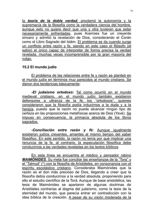 76
la teoría de la doble verdad, proclamó la autonomía y la
supremacía de la filosofía como la verdadera ciencia del hombre,
aunque esto no quiere decir que una y otra tuvieran que estar
necesariamente enfrentadas, pues Averroes fue un creyente
sincero y admitió la revelación de Dios, considerando el Corán
como el Libro Sagrado del Islám. El problema se da cuando surge
un conflicto entre razón y fe, siendo en este caso el filósofo (el
sabio) el único capaz de interpretar de forma precisa la verdad
revelada, muchas veces incomprensible por la gran mayoría del
vulgo.
15.2 El mundo judío
El problema de las relaciones entre fe y razón se planteó en
el mundo judío en términos muy parecidos al mundo cristiano. Se
dieron dos tendencias básicamente:
-El judaísmo ortodoxo: Tal como ocurrió en el mundo
medieval cristiano, en el mundo judío también existieron
defensores a ultranza de la fé, los “ortodoxos”, quienes
consideraron que la filosofía podía inducirnos a la duda y a la
herejía, puesto que la razón no puede alcanzar ningún tipo de
certeza en las proposiciones metafísicas acerca de Dios (Yavé). Se
impuso en consecuencia, la primacía absoluta de los libros
sagrados.
-Conciliación entre razón y fé: Aunque igualmente
existieron judíos creyentes, amantes al mismo tiempo del saber
filosófico. En este sentido, la razón no tenía por qué implicar una
renuncia de la fe, al contrario, la especulación filosófica debe
conducirnos a las verdades reveladas en los textos bíblicos.
En esta línea se encuentra el médico y pensador rabino
MAIMÓNIDES. Su meta fue conciliar las enseñanzas de la “Tora” y
el “Talmud” (*) con la filosofía de Aristóteles, en consonancia con el
espíritu escolástico cristiano. Consideraba Maimónides que la
razón es el don más precioso de Dios, llegando a creer que la
filosofía debía conducirnos a la verdad absoluta, proponiendo para
ello el estudio científico de la Torá. Aunque de base aristotélica, las
tesis de Maimónides se apartaron de algunas doctrinas de
Aristóteles contrarias al dogma del judaísmo, como la tesis de la
eternidad del mundo, que parecía entrar en contradicción con la
idea bíblica de la creación. A pesar de su visión moderada de la
 