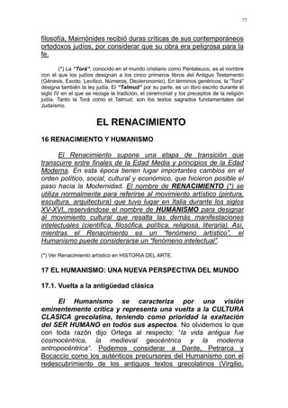 77
filosofía, Maimónides recibió duras críticas de sus contemporáneos
ortodoxos judíos, por considerar que su obra era peligrosa para la
fe.
(*) La “Torá“, conocido en el mundo cristiano como Pentateuco, es el nombre
con el que los judíos designan a los cinco primeros libros del Antiguo Testamento
(Génesis, Exodo, Levítico, Números, Deuteronomio). En términos genéricos, la “Torá”
designa también la ley judía. El “Talmud” por su parte, es un libro escrito durante el
siglo IV en el que se recoge la tradición, el ceremonial y los preceptos de la religión
judía. Tanto la Torá como el Talmud, son los textos sagrados fundamentales del
Judaísmo.
EL RENACIMIENTO
16 RENACIMIENTO Y HUMANISMO
El Renacimiento supone una etapa de transición que
transcurre entre finales de la Edad Media y principios de la Edad
Moderna. En esta época tienen lugar importantes cambios en el
orden político, social, cultural y económico, que hicieron posible el
paso hacia la Modernidad. El nombre de RENACIMIENTO (*) se
utiliza normalmente para referirse al movimiento artístico (pintura,
escultura, arquitectura) que tuvo lugar en Italia durante los siglos
XV-XVI, reservándose el nombre de HUMANISMO para designar
al movimiento cultural que resalta las demás manifestaciones
intelectuales (científica, filosófica, política, religiosa, literaria). Así,
mientras el Renacimiento es un “fenómeno artístico”, el
Humanismo puede considerarse un “fenómeno intelectual”.
(*) Ver Renacimiento artístico en HISTORIA DEL ARTE.
17 EL HUMANISMO: UNA NUEVA PERSPECTIVA DEL MUNDO
17.1. Vuelta a la antigüedad clásica
El Humanismo se caracteriza por una visión
eminentemente crítica y representa una vuelta a la CULTURA
CLASICA grecolatina, teniendo como prioridad la exaltación
del SER HUMANO en todos sus aspectos. No olvidemos lo que
con toda razón dijo Ortega al respecto: “la vida antigua fue
cosmocéntrica, la medieval geocéntrica y la moderna
antropocéntrica“. Podemos considerar a Dante, Petrarca y
Bocaccio como los auténticos precursores del Humanismo con el
redescubrimiento de los antiguos textos grecolatinos (Virgilio,
 