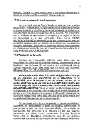 78
Horacio, Cicerón…), que desplazaron a los viejos ideales de la
literatura secular caballeresca de la época medieval.
17.2 La nueva perspectiva antropológica
Lo que hará que la Época Moderna sea en gran medida
deudora del Renacimiento, fue precisamente la exaltación que hizo
el Humanismo de la dignidad y la capacidad creadora del hombre,
convirtiéndole en libre protagonista de su destino. Así el hombre,
con su inteligencia, será capaz de prosperar y de organizar la vida
en comunidad a la que pertenece. Esta nueva VISION
ANTROPOCENTRICA, centrada en el ser humano, junto con los
profundos cambios que se operan en la época (en los aspectos
sociales, religiosos, culturales y políticos), influiría decisivamente
en el nuevo pensamiento que se impondría más tarde durante el
siglo XVII en la EPOCA MODERNA.
17.3 Validación de la razón
Aunque los Humanistas retoman unas ideas que se
encuentran en línea con la tradición clásica, predominante en el
Medioevo, sin embargo ello no supone una continuidad con la
Cultura Medieval, pues está claro que se inicia una auténtica
RENOVACION DEL PENSAMIENTO durante el siglo XV.
Así en esta vuelta al espíritu de la antigüedad clásica, ya
no se imponen los imperativos de la RELIGION ni la
TEOLOGIA, sino la conquista de un mundo basado en la
razón, adjetivada cada vez más como RAZON CIENTIFICA, que
servirá luego de base al sistema de convicciones del hombre
del MUNDO MODERNO. Ya no se limitan los Humanistas a glosar
o interpretar a los antiguos, sino a estudiarlos como modelos de
pensar y no como dioses omniscientes, sustituyendo el principio de
autoridad, método que había sido utilizado en la Edad Media, por
un modelo de libre pensamiento e investigación.
Sin embargo, estos logros en pos de un pensamiento libre y
autónomo, se conquistaron a costa de muchos sufrimientos: el
proceso por el que tuvo que retractarse Galileo, el cautiverio de
Campanella, las condenas a la hoguera en las que algunos
terminaron sus vidas, como ocurrió con Giordano Bruno o
Vanini…Así en Giordano encontramos uno de los grandes
filósofos renacentistas luchadores por la libertad religiosa en contra
 