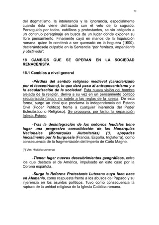 79
del dogmatismo, la intolerancia y la ignorancia, especialmente
cuando ésta viene disfrazada con el velo de lo sagrado.
Perseguido por todos, católicos y protestantes, se vio obligado a
un continuo peregrinaje en busca de un lugar donde exponer su
libre pensamiento. Finamente cayó en manos de la Inquisición
romana, quien le condenó a ser quemado en la hoguera (1600),
declarándosele culpable en la Sentencia “por herético, impenitente
y obstinado”.
18 CAMBIOS QUE SE OPERAN EN LA SOCIEDAD
RENACENISTA
18.1 Cambios a nivel general
-Pérdida del sentido religioso medieval (caracterizado
por el teocentrismo), lo que dará paso al antropocentrismo y a
la secularización de la sociedad. Esta nueva visión del hombre
alejada de la religión, deriva a su vez en un pensamiento político
secularizado (laico), no sujeto a las reglas de la iglesia. De esta
forma, surge un ideal que proclama la independencia del Estado
Civil (Poder Político) frente a cualquier injerencia del Poder
Eclesiástico o Religioso). Se propugna, por tanto, la separación
Iglesia-Estado.
-Tras la desintegración de los señoríos feudales tiene
lugar una progresiva consolidación de las Monarquías
Nacionales (Monarquías Autoritarias) (*), apoyadas
inicialmente por la burguesía (Francia, España, Inglaterra), como
consecuencia de la fragmentación del Imperio de Carlo Magno.
(*) Ver: Historia universal
-Tienen lugar nuevos descubrimientos geográficos, entre
los que destaca el de América, impulsado en este caso por la
Corona española.
-Surge la Reforma Protestante Luterana cuyo foco nace
en Alemania, como respuesta frente a los abusos del Papado y su
injerencia en los asuntos políticos. Tuvo como consecuencia la
ruptura de la unidad religiosa de la Iglesia Católica romana.
 