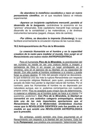 80
-Se abandona la metafísica escolástica y nace un nuevo
pensamiento científico, en el que resultará básico el método
experimental.
-Aparece un incipiente capitalismo mercantil, paralelo al
desarrollo de la burguesía, centrándose la economía en los
“gremios” artesanales. Este capitalismo mercantil trajo consigo el
desarrollo de la contabilidad y las matemáticas, y de diversos
instrumentos bancarios (pagaré, cheque, letra de cambio).
-Por último, se descubre la imprenta (Gutenberg), lo que
facilitará enormemente la circulación impresa de las nuevas ideas.
18.2 Antropocentrismo de Pico de la Mirandola
La creencia Humanista en el hombre y en la capacidad
creadora de la razón para modelar el mundo, hizo surgir en el
Renacimiento una nueva visión ANTROPOCENTRICA.
Para el humanista Pico de la Mirandola, la grandiosidad del
ser humano no reside en ser una criatura hecha a imagen y
semejanza de Dios ni en ocupar un lugar privilegiado en el
Universo, sino en el ejercicio de su libertad, en su capacidad de
decidir. Con ella puede el hombre moldearse a si mismo y puede
forjar su propio destino. El mito del pecado original se desvanece,
lo que evidencia una vez más la ruptura Renacentista con respecto
a la concepción religiosa Medieval, para quien, precisamente, el
pecado de Adán hizo perder la dignidad natural del hombre. Por el
contrario, para los Humanistas el hombre no es depravado por
naturaleza aunque, eso sí, podemos corrompernos con nuestros
propios actos. Pico no aceptará pues ningún tipo de determinismo,
ni material ni religioso: es el hombre quien se hace a sí mismo (“si
queremos, podemos“). Con Pico de la Mirandola, la libertad se
convertirá en una auténtica categoría antropológica, siendo
ésta una de las más importantes aportaciones que el
Renacimiento hizo a la Modernidad, olvidándose muchas
veces que la REVOLUCION CIENTIFICA solo fue posible en la
medida en que existió una REVOLUCION ANTROPOLÓGICA
que la precedió.
Sin embargo, existió también otra línea argumental en el
Renacimiento con respecto a la libertad del ser humano. Esta fue
la de Pompanazzi, que predica una concepción “determinista” bien
 