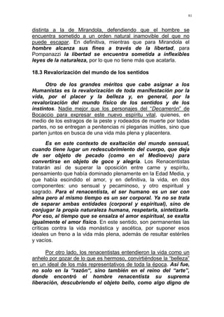 81
distinta a la de Mirandola, defendiendo que el hombre se
encuentra sometido a un orden natural inamovible del que no
puede escapar. En definitiva, mientras que para Mirandola el
hombre alcanza sus fines a través de la libertad, para
Pompanazzi la libertad se encuentra sometida a inflexibles
leyes de la naturaleza, por lo que no tiene más que acatarla.
18.3 Revalorización del mundo de los sentidos
Otro de los grandes méritos que cabe asignar a los
Humanistas es la revalorización de toda manifestación por la
vida, por el placer y la belleza y, en general, por la
revalorización del mundo físico de los sentidos y de los
instintos. Nadie mejor que los personajes del “Decamerón” de
Bocaccio para expresar este nuevo espíritu vital, quienes, en
medio de los estragos de la peste y rodeados de muerte por todas
partes, no se entregan a penitencias ni plegarias inútiles, sino que
parten juntos en busca de una vida más plena y placentera.
Es en este contexto de exaltación del mundo sensual,
cuando tiene lugar un redescubrimiento del cuerpo, que deja
de ser objeto de pecado (como en el Medioevo) para
convertirse en objeto de goce y alegría. Los Renacentistas
tratarán así de superar la oposición entre carne y espíritu,
pensamiento que había dominado plenamente en la Edad Media, y
que había escindido el amor, y en definitiva, la vida, en dos
componentes: uno sensual y pecaminoso, y otro espiritual y
sagrado. Para el renacentista, el ser humano es un ser con
alma pero al mismo tiempo es un ser corporal. Ya no se trata
de separar ambas entidades (corporal y espiritual), sino de
conjugar la propia naturaleza humana, respetarla, sintetizarla.
Por eso, al tiempo que se ensalza el amor espiritual, se exalta
igualmente el amor físico. En este sentido, son permanentes las
críticas contra la vida monástica y ascética, por suponer esos
ideales un freno a la vida más plena, además de resultar estériles
y vacíos.
Por otro lado, los renacentistas entendieron la vida como un
anhelo por gozar de lo que es hermoso, convirtiéndose la “belleza”
en un ideal de los más representativos de toda la época. Así fue,
no solo en la “razón“, sino también en el reino del “arte”,
donde encontró el hombre renacentista su suprema
liberación, descubriendo el objeto bello, como algo digno de
 