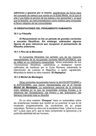 82
admirarse y gozarse por sí mismo, apartándose de forma clara
del concepto de belleza que existía en la Edad Media, en la que el
arte (“una biblia al servicio de los pobres y los ignorantes“), al igual
que la filosofía, se instrumentalizaron como medios para conquistar
el fervor religioso de las comunidades.
19 ORIENTACIONES DEL PENSAMIENTO HUMANISTA
19.1 La Filosofía
El Renacimiento no fue un periodo de grandes corrientes
o escuelas filosóficas. Sin embargo, sobresalen algunas
figuras de gran relevancia que recuperan el pensamiento de
filósofos anteriores.
19.1.1 Pico de la Mirandola
El humanista Mirandola fue también uno de los mayores
representantes de la recuperada corriente NEOPLATONICA, que
se reflejó en su misticismo renacentista. Varios postulados de sus
“Conclusiones filosóficas, cabalísticas y teológicas” fueron
calificados de heréticas por la Curia Romana, salvándole la
intervención de Lorenzo el Magnífico, a quien, agradecido,
Mirandola le dedicó su obra maestra “El Heptaplus“.
19.1.2 Michel de Montaigne
Otras corrientes recuperadas fueron la del ESCEPTICISMO y
el ESTOICISMO, que fueron representadas por el el francés
Michel de Montaigne. La experiencia personal de la profunda
crisis religiosa en la que se encontraba inmersa Europa y la
influencia del “Escepticismo” (de Pirrón) y del “Estoicismo” (de
Séneca) marcarán toda su filosofía.
En su obra maestra ”Ensayos” hace un autoanálisis sobre
las enseñanzas morales que recibió en su juventud, lo que le irá
revelando progresivamente las condiciones de su propia
naturaleza. Termina su obra con la escéptica frase “¿Qué es lo que
sé?” (¿Que says ye?), que le hace comprender la ignorancia y la
profunda debilidad del ser humano.
 