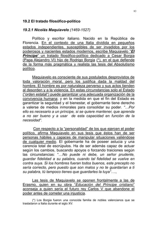 83
19.2 El tratado filosófico-político
19.2.1 Nicolás Maquiavelo (1469-1527)
Político y escritor italiano. Nacido en la República de
Florencia. En el contexto de una Italia dividida en pequeños
estados independientes, susceptibles de ser invadidos por los
poderosos y nacientes estados modernos, escribe Maquiavelo “El
Príncipe” un tratado filosófico-político dedicado a Cesar Borgia
(Papa Alejandro VI) hijo de Rodrigo Borgia (*), en el que defiende
de la forma más pragmática y realista las tesis del Absolutismo
político.
Maquiavelo es consciente de sus postulados desprovistos de
toda valoración moral, pero los justifica dada la maldad del
hombre. El hombre es por naturaleza perverso y sus actos tienden
al desorden y a la violencia. En estas circunstancias solo el Estado
(“orden estatal“) puede garantizar una adecuada organización de la
convivencia humana; y en la medida en que el fin del Estado es
garantizar la seguridad y el bienestar, el gobernante tiene derecho
a valerse de medios inmorales para consolidar su poder. “…Por
ello es necesario a un príncipe, si se quiere mantener, que aprenda
a no ser bueno y a usar de esta capacidad en función de la
necesidad“.
Con respecto a la “personalidad” de los que ejercen el poder
político, afirma Maquiavelo en sus tesis que éstos han de ser
personas hábiles y capaces de manipular situaciones valiéndose
de cualquier medio. El gobernante ha de poseer astucia y una
carencia total de escrúpulos. Ha de ser además capaz de actuar
según los cambios, buscando apoyos o forzando traiciones según
las circunstancias: “…No puede ni debe, un señor prudente,
guardar fidelidad a su palabra, cuando tal fidelidad se vuelve en
contra suya. Si los hombres fueran todos buenos, este precepto no
sería correcto, pero puesto que son malos y no te guardarían a ti
su palabra, tú tampoco tienes que guardarles la tuya“….,
Las tesis de Maquiavelo se oponen frontalmente a las de
Erasmo, quien en su obra “Educación del Príncipe cristiano”
aconseja a quien sería el futuro rey Carlos V que abandone el
poder antes de cometer una injusticia.
(*) Los Borgia fueron una conocida familia de nobles valencianos que se
trasladaron a Italia durante el siglo XV.
 