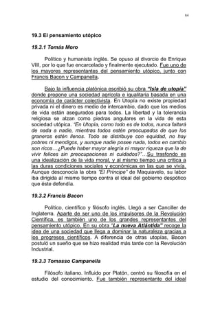 84
19.3 El pensamiento utópico
19.3.1 Tomás Moro
Político y humanista inglés. Se opuso al divorcio de Enrique
VIII, por lo que fue encarcelado y finalmente ejecutado. Fue uno de
los mayores representantes del pensamiento utópico, junto con
Francis Bacon y Campanella.
Bajo la influencia platónica escribió su obra “Isla de utopía”
donde propone una sociedad agrícola e igualitaria basada en una
economía de carácter colectivista. En Utopía no existe propiedad
privada ni el dinero es medio de intercambio, dado que los medios
de vida están asegurados para todos. La libertad y la tolerancia
religiosa se alzan como piedras angulares en la vida de esta
sociedad utópica. “En Utopía, como todo es de todos, nunca faltará
de nada a nadie, mientras todos estén preocupados de que los
graneros estén llenos. Todo se distribuye con equidad, no hay
pobres ni mendigos, y aunque nadie posee nada, todos en cambio
son ricos…¿Puede haber mayor alegría ni mayor riqueza que la de
vivir felices sin preocupaciones ni cuidados?”…Su trasfondo es
una idealización de la vida moral, y al mismo tiempo una critica a
las duras condiciones sociales y económicas en las que se vivía.
Aunque desconocía la obra ”El Príncipe” de Maquiavelo, su labor
iba dirigida al mismo tiempo contra el ideal del gobierno despótico
que éste defendía.
19.3.2 Francis Bacon
Político, científico y filósofo inglés. Llegó a ser Canciller de
Inglaterra. Aparte de ser uno de los impulsores de la Revolución
Científica, es también uno de los grandes representantes del
pensamiento utópico. En su obra “La nueva Atlántida” recoge la
idea de una sociedad que llega a dominar la naturaleza gracias a
los progresos científicos. A diferencia de otras utopías, Bacon
postuló un sueño que se hizo realidad más tarde con la Revolución
Industrial.
19.3.3 Tomasso Campanella
Filósofo italiano. Influido por Platón, centró su filosofía en el
estudio del conocimiento. Fue también representante del ideal
 