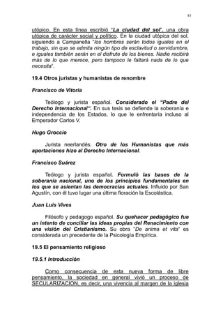 85
utópico. En esta línea escribió “La ciudad del sol”, una obra
utópica de carácter social y político. En la ciudad utópica del sol,
siguiendo a Campanella “los hombres serán todos iguales en el
trabajo, sin que se admita ningún tipo de esclavitud o servidumbre,
e iguales también serán en el disfrute de los bienes. Nadie recibirá
más de lo que merece, pero tampoco le faltará nada de lo que
necesita“.
19.4 Otros juristas y humanistas de renombre
Francisco de Vitoria
Teólogo y jurista español. Considerado el “Padre del
Derecho Internacional“. En sus tesis se defiende la soberanía e
independencia de los Estados, lo que le enfrentaría incluso al
Emperador Carlos V.
Hugo Groccio
Jurista neerlandés. Otro de los Humanistas que más
aportaciones hizo al Derecho Internacional.
Francisco Suárez
Teólogo y jurista español. Formuló las bases de la
soberanía nacional, uno de los principios fundamentales en
los que se asientan las democracias actuales. Influido por San
Agustín, con él tuvo lugar una última floración la Escolástica.
Juan Luis Vives
Filósofo y pedagogo español. Su quehacer pedagógico fue
un intento de conciliar las ideas propias del Renacimiento con
una visión del Cristianismo. Su obra “De anima et vita“ es
considerada un precedente de la Psicología Empírica.
19.5 El pensamiento religioso
19.5.1 Introducción
Como consecuencia de esta nueva forma de libre
pensamiento, la sociedad en general vivió un proceso de
SECULARIZACION, es decir, una vivencia al margen de la iglesia
 