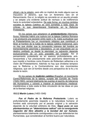 86
oficial y de la religión, pero ello no implicó de modo alguno que se
impusiera el ateísmo, que fue un fenómeno raro en el
Renacimiento. Eso sí, la religión se convierte en un asunto privado
y se adopta una evidente actitud de rechazo o de indiferencia
hacia la autoridad eclesiástica. De esta forma, en muchos ámbitos
sociales la Iglesia Católica se verá sometida a toda clase de
críticas, lo que desembocará finalmente en la Reforma
Protestante.
En los países que adoptaron el protestantismo (Alemania,
Suiza, Holanda) habrá una ruptura con la Iglesia Católica Romana
y se producirá una escisión entre razón y fe. Cabe puntualizar que
el Protestantismo fue un movimiento religioso que contribuyó a
librar al hombre de la tutela de la Iglesia católica tradicional, pero
no hay que olvidar que la concepción luterana del hombre es
tremendamente pesimista y desoladora, un ser angustiado por su
destino prefijado ya desde la eternidad; su salvación depende
exclusivamente de un acto graciable del Creador. Así el
pensamiento protestante es en esencia profundamente anti-
renacentista y fue precisamente este pesimismo determinista el
que impidió a hombres como Erasmo de Rotterdam adherirse a la
visión del Protestantismo. Además no hay que olvidarse tampoco
que la Reforma y la Contrarreforma son dos movimientos
religiosos, que ven al hombre desde una perspectiva de la fe y no
desde la razón.
En los países de tradición católica (España), el movimiento
Contra-Reformista de la Iglesia, surgido del Concilio de Trento
(1545-1563), cerrará totalmente las puertas al espíritu de tolerancia
del Humanismo y volverá a imperar el teocentrismo medieval,
impidiéndose a toda costa la libre circulación de las ideas en pos
de la libertad religiosa.
19.5.2 Martín Lutero (1483-1546)
Fue el Padre de la Reforma Protestante. Lutero es
profundamente pesimista respecto a la naturaleza humana: el
hombre está corrompido por el pecado original y la salvación
depende de la voluntad arbitraria de Dios. Sigue pues en sus
planteamientos un “determinismo radical” con la consiguiente
negación del libre albedrío y la bondad del ser humano,
planteamientos totalmente contrapuestos a los que defenderían los
Humanistas, que consideraban al hombre bueno por naturaleza.
 