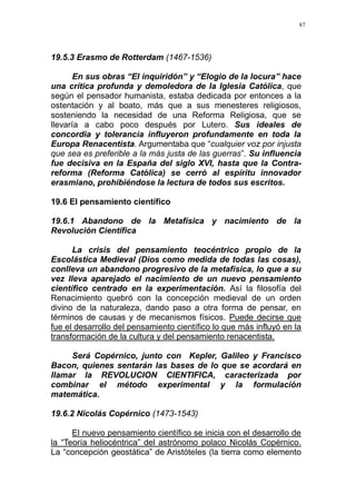 87
19.5.3 Erasmo de Rotterdam (1467-1536)
En sus obras “El inquiridón” y “Elogio de la locura” hace
una crítica profunda y demoledora de la Iglesia Católica, que
según el pensador humanista, estaba dedicada por entonces a la
ostentación y al boato, más que a sus menesteres religiosos,
sosteniendo la necesidad de una Reforma Religiosa, que se
llevaría a cabo poco después por Lutero. Sus ideales de
concordia y tolerancia influyeron profundamente en toda la
Europa Renacentista. Argumentaba que “cualquier voz por injusta
que sea es preferible a la más justa de las guerras”. Su influencia
fue decisiva en la España del siglo XVI, hasta que la Contra-
reforma (Reforma Católica) se cerró al espíritu innovador
erasmiano, prohibiéndose la lectura de todos sus escritos.
19.6 El pensamiento científico
19.6.1 Abandono de la Metafísica y nacimiento de la
Revolución Científica
La crisis del pensamiento teocéntrico propio de la
Escolástica Medieval (Dios como medida de todas las cosas),
conlleva un abandono progresivo de la metafísica, lo que a su
vez lleva aparejado el nacimiento de un nuevo pensamiento
científico centrado en la experimentación. Así la filosofía del
Renacimiento quebró con la concepción medieval de un orden
divino de la naturaleza, dando paso a otra forma de pensar, en
términos de causas y de mecanismos físicos. Puede decirse que
fue el desarrollo del pensamiento científico lo que más influyó en la
transformación de la cultura y del pensamiento renacentista.
Será Copérnico, junto con Kepler, Galileo y Francisco
Bacon, quienes sentarán las bases de lo que se acordará en
llamar la REVOLUCION CIENTIFICA, caracterizada por
combinar el método experimental y la formulación
matemática.
19.6.2 Nicolás Copérnico (1473-1543)
El nuevo pensamiento científico se inicia con el desarrollo de
la “Teoría heliocéntrica” del astrónomo polaco Nicolás Copérnico.
La “concepción geostática” de Aristóteles (la tierra como elemento
 