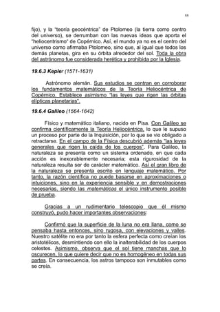 88
fijo), y la “teoría geocéntrica” de Ptolomeo (la tierra como centro
del universo), se derrumban con las nuevas ideas que aporta el
“heliocentrismo“ de Copérnico. Así, el mundo ya no es el centro del
universo como afirmaba Ptolomeo, sino que, al igual que todos los
demás planetas, gira en su órbita alrededor del sol. Toda la obra
del astrónomo fue considerada herética y prohibida por la Iglesia.
19.6.3 Kepler (1571-1631)
Astrónomo alemán. Sus estudios se centran en corroborar
los fundamentos matemáticos de la Teoría Heliocéntrica de
Copérnico. Establece asimismo “las leyes que rigen las órbitas
elípticas planetarias“.
19.6.4 Galileo (1564-1642)
Físico y matemático italiano, nacido en Pisa. Con Galileo se
confirma científicamente la Teoría Heliocéntrica, lo que le supuso
un proceso por parte de la Inquisición, por lo que se vio obligado a
retractarse. En el campo de la Física descubrió además “las leyes
generales que rigen la caída de los cuerpos”. Para Galileo, la
naturaleza se presenta como un sistema ordenado, en que cada
acción es inexorablemente necesaria; esta rigurosidad de la
naturaleza resulta ser de carácter matemático. Así el gran libro de
la naturaleza se presenta escrito en lenguaje matemático. Por
tanto, la razón científica no puede basarse en aproximaciones o
intuiciones, sino en la experiencia sensible y en demostraciones
necesarias, siendo las matemáticas el único instrumento posible
de prueba.
Gracias a un rudimentario telescopio que él mismo
construyó, pudo hacer importantes observaciones:
Confirmó que la superficie de la luna no era llana, como se
pensaba hasta entonces, sino rugosa, con elevaciones y valles.
Nuestro satélite no era por tanto la esfera perfecta como creían los
aristotélicos, desmintiendo con ello la inalterabilidad de los cuerpos
celestes. Asimismo, observa que el sol tiene manchas que lo
oscurecen, lo que quiere decir que no es homogéneo en todas sus
partes. En consecuencia, los astros tampoco son inmutables como
se creía.
 
