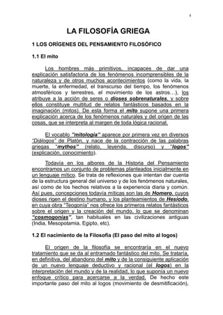 8
LA FILOSOFÍA GRIEGA
1 LOS ORÍGENES DEL PENSAMIENTO FILOSÓFICO
1.1 El mito
Los hombres más primitivos, incapaces de dar una
explicación satisfactoria de los fenómenos incomprensibles de la
naturaleza y de otros muchos acontecimientos (como la vida, la
muerte, la enfermedad, el transcurso del tiempo, los fenómenos
atmosféricos y terrestres, el movimiento de los astros…), los
atribuye a la acción de seres o dioses sobrenaturales, y sobre
ellos constituye multitud de relatos fantásticos basados en la
imaginación (mitos). De esta forma el mito supone una primera
explicación acerca de los fenómenos naturales y del origen de las
cosas, que se interpreta al margen de toda lógica racional.
El vocablo ”mitología” aparece por primera vez en diversos
“Diálogos” de Platón, y nace de la contracción de las palabras
griegas “mythos” (relato, leyenda, discurso) y “logos”
(explicación, conocimiento).
Todavía en los albores de la Historia del Pensamiento
encontramos un conjunto de problemas planteados inicialmente en
un lenguaje mítico. Se trata de reflexiones que intentan dar cuenta
de la estructura general del universo y de los fenómenos naturales,
así como de los hechos relativos a la experiencia diaria y común.
Así pues, concepciones todavía míticas son las de Homero, cuyos
dioses rigen el destino humano, y los planteamientos de Hesíodo,
en cuya obra “Teogonía” nos ofrece los primeros relatos fantásticos
sobre el origen y la creación del mundo, lo que se denominan
“cosmogonías”, tan habituales en las civilizaciones antiguas
(India, Mesopotamia, Egipto, etc).
1.2 El nacimiento de la Filosofía (El paso del mito al logos)
El origen de la filosofía se encontraría en el nuevo
tratamiento que se da al entramado fantástico del mito. Se trataría,
en definitiva, del abandono del mito y de la consiguiente aplicación
de un nuevo lenguaje deductivo y racional (el logos) en la
interpretación del mundo y de la realidad, lo que suponía un nuevo
enfoque crítico para acercarse a la verdad. De hecho este
importante paso del mito al logos (movimiento de desmitificación),
 