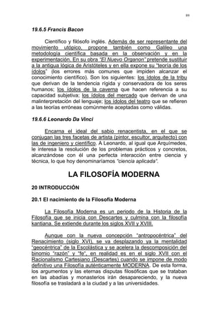 89
19.6.5 Francis Bacon
Científico y filósofo inglés. Además de ser representante del
movimiento utópico, propone también como Galileo una
metodología científica basada en la observación y en la
experimentación. En su obra “El Nuevo Organon” pretende sustituir
a la antigua lógica de Aristóteles y en ella expone su “teoría de los
ídolos” (los errores más comunes que impiden alcanzar el
conocimiento científico). Son los siguientes: los ídolos de la tribu
que derivan de la tendencia rígida y conservadora de los seres
humanos; los ídolos de la caverna que hacen referencia a su
capacidad subjetiva; los ídolos del mercado que derivan de una
malinterpretación del lenguaje; los ídolos del teatro que se refieren
a las teorías erróneas comúnmente aceptadas como válidas.
19.6.6 Leonardo Da Vinci
Encarna el ideal del sabio renacentista, en el que se
conjugan las tres facetas de artista (pintor, escultor, arquitecto) con
las de ingeniero y científico. A Leonardo, al igual que Arquímedes,
le interesa la resolución de los problemas prácticos y concretos,
alcanzándose con él una perfecta interacción entre ciencia y
técnica, lo que hoy denominaríamos “ciencia aplicada“.
LA FILOSOFÍA MODERNA
20 INTRODUCCIÓN
20.1 El nacimiento de la Filosofía Moderna
La Filosofía Moderna es un periodo de la Historia de la
Filosofía que se inicia con Descartes y culmina con la filosofía
kantiana. Se extiende durante los siglos XVII y XVIII.
Aunque con la nueva concepción “antropocéntrica” del
Renacimiento (siglo XVI), se va desplazando ya la mentalidad
“geocéntrica” de la Escolástica y se acelera la descomposición del
binomio “razón” y “fe“, en realidad es en el siglo XVII con el
Racionalismo Cartesiano (Descartes) cuando se impone de modo
definitivo una Filosofía auténticamente MODERNA. De esta forma,
los argumentos y las eternas disputas filosóficas que se trataban
en las abadías y monasterios irán desapareciendo, y la nueva
filosofía se trasladará a la ciudad y a las universidades.
 