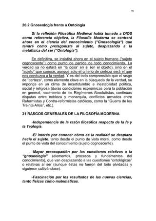 90
20.2 Gnoseología frente a Ontología
Si la reflexión Filosófica Medieval había tomado a DIOS
como referencia objetiva, la Filosofía Moderna se centrará
ahora en el ciencia del conocimiento (“Gnoseología“) que
tendrá como protagonista al sujeto, desplazando a la
metafísica del ser (“Ontología”).
En definitiva, se insistirá ahora en el sujeto humano (“sujeto
cognoscente”) como punto de partida de todo conocimiento. La
verdad ya no estará en “la cosa” en sí (en el objeto), sino en el
“sujeto” que conoce, aunque solo el criterio de certeza será el que
nos conduzca a la verdad. Y es del todo comprensible que el rasgo
de “certeza“, como elemento clave en la búsqueda de la verdad, se
imponga en un clima de incertidumbre e inestabilidad política,
social y religiosa (duras condiciones económicas para la población
en general, nacimiento de los Regímenes Absolutistas, continuas
disputas entre nobleza y monarquía, conflictos armados entre
Reformistas y Contra-reformistas católicos, como la “Guerra de los
Treinta Años”, etc.).
21 RASGOS GENERALES DE LA FILOSOFÍA MODERNA
-Independencia de la razón filosófica respecto de la fe y
la Teología.
-El interés por conocer cómo es la realidad se desplaza
hacia el sujeto, tanto desde el punto de vista moral, como desde
el punto de vista del conocimiento (sujeto cognoscente).
-Mayor preocupación por las cuestiones relativas a la
“gnoseología” (elementos, procesos y fundamentos del
conocimiento), que van desplazando a las cuestiones “ontológicas”
o relativas al ser (aunque éstas no fueron del todo olvidadas y
siguieron cultivándose).
-Fascinación por los resultados de las nuevas ciencias,
tanto físicas como matemáticas.
 