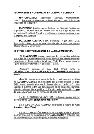 91
22 CORRIENTES FILOSÓFICAS EN LA ÉPOCA MODERNA
RACIONALISMO: Descartes, Spinoza, Malebranche,
Leibniz. Para los racionalistas, la base de todo conocimiento se
encuentra en la razón. >
EMPIRISMO: Locke, Hume, Berkeley (a Thomas Hobbes se
le puede considerar también como uno de los inspiradores del
Movimiento Empírico). Para los empiristas el conocimiento parte de
la experiencia sensible.
DEALISMO ALEMAN: Fitch, Schelling, Hegel, Kant. Será
Kant quien lleve a cabo una síntesis de ambas tendencias
(Racionalismo y Empirismo)
23 OTROS ACONTECIMIENTOS DE LA EDAD MODERNA
-El JANSENISMO es una corriente de raíz místico-religiosa
que surge en la Época Moderna y que convive con el Racionalismo
cartesiano en Francia durante el siglo XVII. En su seno nace la
figura del gran matemático y pensador Pascal.
-Asimismo durante el siglo XVII tendrá lugar la
CULMINACION DE LA REVOLUCION CIENTÍFICA con Isaac
Newton.
-También aparece un movimiento de corte intelectual y crítico
(la ILUSTRACION) que se extenderá por Europa durante el siglo
XVIII, y que considera imprescindible el ejercicio de la razón para
iluminar o aclarar todas las dimensiones de la existencia humana
(ciencia, religión, ética, política…). De ahí la denominación “Siglo
de las Luces” con que se reconoció al siglo XVIII.
En la ILUSTRACION INGLESA destacará como mayor
representante Locke (Empirismo filosófico).
En la ILUSTRACIÓN ALEMANA sobresale la figura de Kant
(Idealismo filosófico).
En la ILUSTRACIÓN FRANCESA los que tuvieron mayor
renombre fueron los pensadores “Enciclopedistas”, entre los que
haría que destacar a Montesquieu, Voltaire y Rousseau.
 