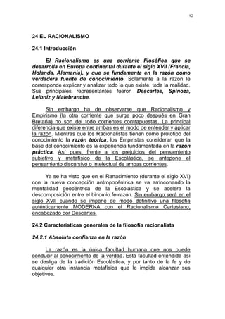92
24 EL RACIONALISMO
24.1 Introducción
El Racionalismo es una corriente filosófica que se
desarrolla en Europa continental durante el siglo XVII (Francia,
Holanda, Alemania), y que se fundamenta en la razón como
verdadera fuente de conocimiento. Solamente a la razón le
corresponde explicar y analizar todo lo que existe, toda la realidad.
Sus principales representantes fueron Descartes, Spinoza,
Leibniz y Malebranche.
Sin embargo ha de observarse que Racionalismo y
Empirismo (la otra corriente que surge poco después en Gran
Bretaña) no son del todo corrientes contrapuestas. La principal
diferencia que existe entre ambas es el modo de entender y aplicar
la razón. Mientras que los Racionalistas tienen como prototipo del
conocimiento la razón teórica, los Empiristas consideran que la
base del conocimiento es la experiencia fundamentada en la razón
práctica. Así pues, frente a los prejuicios del pensamiento
subjetivo y metafísico de la Escolástica, se antepone el
pensamiento discursivo o intelectual de ambas corrientes.
Ya se ha visto que en el Renacimiento (durante el siglo XVI)
con la nueva concepción antropocéntrica se va arrinconando la
mentalidad geocéntrica de la Escolástica y se acelera la
descomposición entre el binomio fe-razón. Sin embargo será en el
siglo XVII cuando se impone de modo definitivo una filosofía
auténticamente MODERNA con el Racionalismo Cartesiano,
encabezado por Descartes.
24.2 Características generales de la filosofía racionalista
24.2.1 Absoluta confianza en la razón
La razón es la única facultad humana que nos puede
conducir al conocimiento de la verdad. Esta facultad entendida así
se desliga de la tradición Escolástica, y por tanto de la fe y de
cualquier otra instancia metafísica que le impida alcanzar sus
objetivos.
 