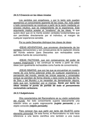 93
24.2.2 Creencia en las ideas innatas
Los sentidos son engañosos, y por lo tanto solo pueden
aportarnos un conocimiento aparente de las cosas. Así, todo saber
o todo conocimiento se construye a partir de la razón mediante un
proceso intuitivo, que es independiente de la experiencia. Este
argumento implica aceptar el “innatismo” de las ideas, lo que
quiere decir que en la mente existen verdades fundamentales que
son percibidas directamente por el individuo, al margen de
cualquier experiencia sensible.
Por su parte Descartes distingue tres clases de ideas:
-IDEAS ADVENTICIAS, que provienen directamente de los
sentidos (sensaciones) y son consecuencia de la captación directa
del mundo exterior (para Descartes son rechazables como
auténtica fuente de conocimiento).
-IDEAS FACTICIAS, que son consecuencia del poder de
nuestra imaginación y las construye la mente a partir de otras
ideas (son igualmente rechazables como fuente de conocimiento).
-IDEAS INNATAS, que son las que se encuentran en nuestra
mente de una forma potencial antes de cualquier experiencia o
percepción del mundo, siendo las únicas seguras y universales
porque se perciben de forma directa y clara (como la idea del Yo,
de Dios y del Mundo) y no necesitan de demostración alguna,
dado que son “evidentes” por sí mismas. Serán por tanto las
ideas innatas el punto de partida de todo el pensamiento
racionalista cartesiano.
24.2.3 Subjetivismo
Otra característica del Racionalismo es su visión subjetivista
del mundo. Así todo conocimiento supone básicamente una
relación entre un sujeto cognoscente (sujeto pensante) y un
objeto conocido (objeto pensado).
Para conocer hay que partir por tanto del SUJETO como
elemento primordial. De esta forma, el Racionalismo no solo hace
referencia a una teoría científica sino también a una nueva
 