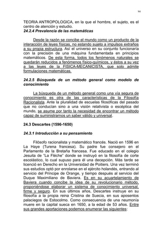 94
TEORIA ANTROPOLOGICA, en la que el hombre, el sujeto, es el
centro de atención y estudio.
24.2.4 Prevalencia de las matemáticas
Desde la razón se concibe el mundo como un producto de la
interacción de leyes físicas, no estando sujeto a impulsos extraños
a su propia estructura. Así el universo en su conjunto funcionaría
con la precisión de una máquina fundamentada en principios
matemáticos. De esta forma, todos los fenómenos naturales se
quedarán reducidos a fenómenos físico-químicos, y éstos a su vez
a las leyes de la FISICA-MECANICISTA, que solo admite
formulaciones matemáticas.
24.2.5 Búsqueda de un método general como modelo de
conocimiento
La búsqueda de un método general como una vía segura de
conocimiento es otra de las características de la Filosofía
Racionalista. Ante la pluralidad de escuelas filosóficas del pasado
que no conducían sino a una visión relativista o escéptica del
mundo, se asume por tanto la necesidad de encontrar un método
capaz de suministrarnos un saber válido y universal.
24.3 Descartes (1596-1650)
24.3.1 Introducción a su pensamiento
Filósofo racionalista y matemático francés. Nació en 1596 en
La Haye (Turena francesa). Su padre fue consejero en el
Parlamento de la Bretaña francesa. Fue educado en el colegio
Jesuita de “La Fléche” donde se instruyó en la filosofía de corte
escolástico, lo cual supuso para él una decepción. Más tarde se
licenció en Derecho en la Universidad de Poitiers. Una vez terminó
sus estudios optó por enrolarse en el ejército holandés, entrando al
servicio del Príncipe de Orange, y tiempo después al servicio del
Duque Maximiliano de Baviera. Es en su acuartelamiento de
Baviera cuando concibe la idea de su revolucionario método,
proponiéndose elaborar un sistema de conocimiento universal,
firme y seguro. En sus últimos años, Descartes instruye en su
filosofía a la propia reina Cristina de Suecia, en sus aposentos
palaciegos de Estocolmo. Como consecuencia de una neumonía
muere en la capital sueca en 1650, a la edad de 53 años. Entre
sus grandes aportaciones podemos enumerar las siguientes:
 