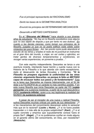 95
-Fue el principal representante del RACIONALISMO
-Sentó las bases de la GEOMETRIA ANALÍTICA
-Enunció los principios del DETERMINISMO MECANICISTA
-Desarrolló el MÉTODO CARTESIANO
En el “Discurso del Método” hace alusión a sus jóvenes
años de estudiante: “No hay en la filosofía escolástica cosa alguna
que no sea objeto de disputa y que por tanto no sea dudosa…En
cuanto a las demás ciencias, como toman sus principios de la
filosofía, juzgaba yo que no se podía edificar nada sólido sobre
cimientos tan poco firmes…Así, tan pronto como pude abandoné el
estudio de las letras y emplee el resto de mi juventud en instruirme
en el gran libro del mundo, a viajar, en ver cortes y ejércitos, en
tratar gentes de diversos temperamentos y condiciones, en
recoger varias experiencias, en ponerme a prueba…”
Con este espíritu independiente, Descartes se lanza a una
aventura incierta, intentando hacer borrón y cuenta nueva con la
Historia de la Filosofía a la que aborda con cierto escepticismo,
dado el desacuerdo de tantas Escuelas y Corrientes. “Si la
Filosofía no prospera siguiendo la uniformidad de las otras
ciencias -argumenta Descartes- es porque le falta un METODO
capaz de encauzar todos sus pasos y de fundamentarla”. Esta
es la tarea que Descartes se impone básicamente, con el fin de
dotar a la FILOSOFIA de un carácter lo más científico posible. Y en
esta nueva filosofía que inicia Descartes se parte del YO (sujeto
pensante) una sustancia inextensa, a partir de la cual descubrirá a
DIOS (sustancia infinita), quien a su vez legitimará la realidad del
MUNDO (la sustancia extensa)
A pesar de ser el iniciador de una nueva y radical Filosofía,
sufrirá Descartes muchas críticas por parte de sus detractores: ¿Y
si los mecanismos del conocimiento descansan sobre lo sensorial
más que en lo racional? (Locke y Hume). ¿Y si no fuera posible
trascender o ir más allá de la propia subjetividad? (Kant). ¿Y si el
sujeto concreto y empírico que supuestamente conoce fuera el
propio Ser?. (Hegel). ¿Y si no pudiéramos confiar en modo alguno
en el garante último del conocimiento, en Dios, por inexistente?
(Nietzsche).
 