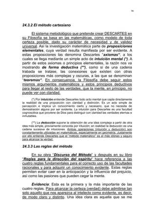 96
24.3.2 El método cartesiano
El sistema metodológico que pretende crear DESCARTES en
su Filosofía se basa en las matemáticas, como modelo de toda
certeza posible, dado su carácter de necesidad y de validez
universal. Así la investigación matemática parte de proposiciones
elementales, cuya verdad resulta manifiesta por ser evidente. A
estas proposiciones las denomina Descartes “axiomas“, a los
cuales se llega mediante un simple acto de intuición mental (*). A
partir de estos axiomas o principios elementales, la razón nos va
mostrando de forma deductiva (**), como si de una cadena
trabada se tratase, las conexiones que existen con otras
proposiciones más complejas y oscuras, a las que se denominan
“teoremas“. En consecuencia, la Filosofía debe seguir estos
mismos argumentos matemáticos y estos principios deductivos
para llegar al resto de las verdades, que la mente, en principio, no
puede ver con claridad.
(*) Por intuición entiende Descartes todo acto mental que capta directamente
la realidad de una proposición con claridad y distinción. Es un acto simple de
percepción e implica un conocimiento cierto y necesario, que no necesita de
demostración alguna por ser evidente. La intuición para Descartes es una facultad
cognoscitiva que proviene de Dios para distinguir con claridad las verdades eternas e
inmutables.
(**) La deducción supone la obtención de una idea compleja a partir de otra
idea más simple, previamente conocida por intuición; en realidad la deducción es una
cadena sucesiva de intuiciones. Ambas operaciones (intuición y deducción) son
constantemente utilizadas en matemáticas, especialmente en geometría. Justamente
por ello entiende Descartes que el “método matemático” es el más idóneo y seguro
para alcanzar la verdad.
24.3.3 Las reglas del método
En su obra “Discurso del Método” y después en su libro
“Reglas para la dirección del espíritu“ hace referencia a las
cuatro reglas fundamentales para el correcto uso de las facultades
racionales y para adquirir un conocimiento evidente. Estas reglas
permiten evitar caer en la anticipación y la influencia del prejuicio,
así como las pasiones que pueden cegar la mente.
Evidencia: Esta es la primera y la más importante de las
cuatro reglas. Para alcanzar la certeza (verdad) debe admitirse tan
solo aquello que nos aparezca al intelecto como evidente, es decir,
de modo claro y distinto. Una idea clara es aquella que se me
 