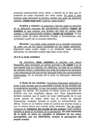 97
presenta intuitivamente como cierta; y distinta es la idea que se
presenta sin estar mezclada con otras cosas. En base a esta
primera regla formulará la primera verdad que goza de auténtica
certeza: “cógito ergo sum” (“pienso, luego existo“).
Análisis y síntesis: La segunda y tercera regla se resumen
en la aplicación rigurosa del pensamiento analítico (reglas de
análisis) lo que supone una división del todo en partes más
simples, y del razonamiento sintético (reglas de síntesis), lo que
supone pasar de estos elementos simples a formulaciones más
complejas a partir de un proceso deductivo.
Revisión: La cuarta regla consiste en la revisión minuciosa
de cada uno de los pasos señalados en las reglas anteriores.
Siguiendo estas cuatro reglas y no omitiendo nada, afirmará
Descartes, es imposible aceptar algo falso como cierto.
24.3.4 La duda metódica
Se denomina duda metódica al proceso que siguió
Descartes para encontrar un primer principio (”el cógito“) en el
que basará toda su Filosofía. En definitiva, se trata de un método
de carácter crítico y sistemático que trata de analizar los principios
y las creencias en los que se han apoyado todos los conocimientos
tradicionales. En el proceso de la duda se distinguen diferentes
pasos:
1) Duda de los sentidos: Comienza Descartes aplicando la
duda a todo aquello que ha aprendido a través de los sentidos (de
la experiencia sensible), lo que nos puede inducir frecuentemente
al error. Así afirma: “Es prudente no fiarse nunca por entero de
quienes nos han engañado alguna vez“. Pero seguidamente
también sostiene que el sueño se hace indistinguible de lo que
puedo pensar en vigilia, dado que la viveza de algunas
impresiones recibidas durante el sueño es extraordinaria. Así
afirma: “Como si no hubiera vivido en sueños las mismas cosas y
con la misma fuerza que cuando estoy despierto“. Por tal razón,
introduce la “hipótesis del mundo de los sueños” para justificar
también la duda en el ámbito de la percepción. En este momento
de la duda se pone en cuestión la totalidad de los actos
perceptibles por los SENTIDOS, incluso la percepción del
propio cuerpo.
 