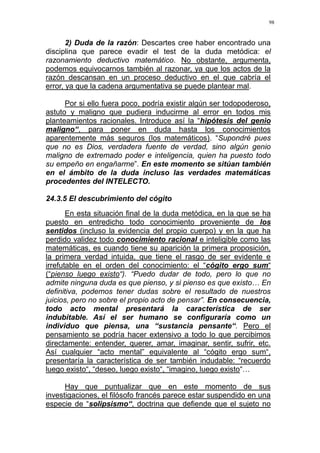 98
2) Duda de la razón: Descartes cree haber encontrado una
disciplina que parece evadir el test de la duda metódica: el
razonamiento deductivo matemático. No obstante, argumenta,
podemos equivocarnos también al razonar, ya que los actos de la
razón descansan en un proceso deductivo en el que cabría el
error, ya que la cadena argumentativa se puede plantear mal.
Por si ello fuera poco, podría existir algún ser todopoderoso,
astuto y maligno que pudiera inducirme al error en todos mis
planteamientos racionales. Introduce así la “hipótesis del genio
maligno“, para poner en duda hasta los conocimientos
aparentemente más seguros (los matemáticos). “Supondré pues
que no es Dios, verdadera fuente de verdad, sino algún genio
maligno de extremado poder e inteligencia, quien ha puesto todo
su empeño en engañarme”. En este momento se sitúan también
en el ámbito de la duda incluso las verdades matemáticas
procedentes del INTELECTO.
24.3.5 El descubrimiento del cógito
En esta situación final de la duda metódica, en la que se ha
puesto en entredicho todo conocimiento proveniente de los
sentidos (incluso la evidencia del propio cuerpo) y en la que ha
perdido validez todo conocimiento racional e inteligible como las
matemáticas, es cuando tiene su aparición la primera proposición,
la primera verdad intuida, que tiene el rasgo de ser evidente e
irrefutable en el orden del conocimiento: el “cógito ergo sum“
(“pienso luego existo“). “Puedo dudar de todo, pero lo que no
admite ninguna duda es que pienso, y si pienso es que existo… En
definitiva, podemos tener dudas sobre el resultado de nuestros
juicios, pero no sobre el propio acto de pensar”. En consecuencia,
todo acto mental presentará la característica de ser
indubitable. Así el ser humano se configuraría como un
individuo que piensa, una “sustancia pensante“. Pero el
pensamiento se podría hacer extensivo a todo lo que percibimos
directamente: entender, querer, amar, imaginar, sentir, sufrir, etc.
Así cualquier “acto mental” equivalente al “cógito ergo sum“,
presentaría la característica de ser también indudable: “recuerdo
luego existo“, “deseo, luego existo“, “imagino, luego existo“…
Hay que puntualizar que en este momento de sus
investigaciones, el filósofo francés parece estar suspendido en una
especie de “solipsismo“, doctrina que defiende que el sujeto no
 