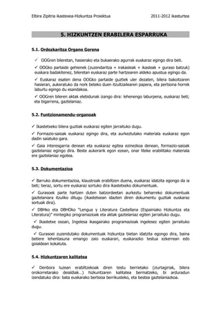 Elbira Zipitria ikastexea-Hizkuntza Proiektua                   2011-2012 ikasturtea



                5. HIZKUNTZEN ERABILERA ESPARRUKA

5.1. Ordezkaritza Organo Gorena

  OOGren bileretan, hasierako eta bukaerako agurrak euskaraz egingo dira beti.
  OOGko partaide gehienek (zuzendaritza + irakasleak + ikasleak + guraso batzuk)
 euskara badakitenez, bileretan euskaraz parte hartzearen aldeko apustua egingo da.
  Euskaraz esaten dena OOGko partaide guztiek uler dezaten, bilera bakoitzaren
 hasieran, aukeratuko da nork beteko duen itzultzailearen papera, eta pertsona horrek
 laburtu egingo du esandakoa.
  OOGren bileren aktak elebidunak izango dira: lehenengo laburpena, euskaraz beti;
 eta bigarrena, gaztelaniaz.


5.2. Funtzionamendu-organoak

 Ikastetxeko bilera guztiak euskaraz egiten jarraituko dugu.
 Formazio-saioak euskaraz egingo dira, eta aurkeztutako materiala euskaraz egon
dadin saiatuko gara.
 Gaia interesgarria denean eta euskaraz egitea ezinezkoa denean, formazio-saioak
gaztelaniaz egingo dira. Beste aukerarik egon ezean, onar liteke erabilitako materiala
ere gaztelaniaz egotea.


5.3. Dokumentazioa

 Barruko dokumentazioa, klaustroak erabiltzen duena, euskaraz idatzita egongo da ia
beti; beraz, sortu ere euskaraz sortuko dira ikastetxeko dokumentuak.
 Gurasoek parte hartzen duten batzordeetan aurkeztu beharreko dokumentuak
gaztelaniara itzuliko ditugu (ikastetxean idazten diren dokumentu guztiak euskaraz
sortuak dira).
 DBHko eta DBHOko “Lengua y Literatura Castellana (Espainiako Hizkuntza eta
Literatura)” mintegiko programazioak eta aktak gaztelaniaz egiten jarraituko dugu.
  Ikastetxe osoan, Ingelesa ikasgairako programazioak ingelesez egiten jarraituko
dugu.
  Gurasoei zuzendutako dokumentuak hizkuntza bietan idatzita egongo dira, baina
betiere lehentasuna emango zaio euskarari, euskarazko testua ezkerrean edo
goialdean kokatuta.


5.4. Hizkuntzaren kalitatea

 Denbora luzean erabiltzekoak diren testu berrietako (ziurtagiriak, bilera
orokorretarako deialdiak…) hizkuntzaren kalitatea bermatzeko, bi arduradun
izendatuko dira: bata euskarako bertsioa berrikusteko, eta bestea gaztelaniazkoa.
 