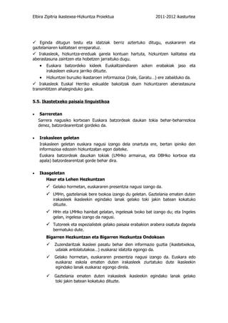Elbira Zipitria ikastexea-Hizkuntza Proiektua                    2011-2012 ikasturtea




 Eginda ditugun testu eta idatziak berriz aztertuko ditugu, euskararen eta
gaztelaniaren kalitateari erreparatuz.
 Irakasleok, hizkuntza-ereduak garela kontuan hartuta, hizkuntzen kalitatea eta
aberastasuna zaintzen eta hobetzen jarraituko dugu.
    •   Euskara batzordeko kideek Euskaltzaindiaren azken erabakiak jaso eta
        irakasleen eskura jarriko dituzte.
    •   Hizkuntzei buruzko ikastaroen informazioa (Irale, Garatu…) ere zabalduko da.
 Irakasleok Euskal Herriko eskualde bakoitzak duen hizkuntzaren aberastasuna
transmititzen ahaleginduko gara.

5.5. Ikastetxeko paisaia linguistikoa

•    Sarreretan
    Sarrera nagusiko kortxoan Euskara batzordeak daukan tokia behar-beharrezkoa
    denez, batzordearentzat gordeko da.

•   Irakasleen geletan
    Irakasleen geletan euskara nagusi izango dela onartuta ere, bertan ipiniko den
    informazioa edozein hizkuntzatan egon daiteke.
    Euskara batzordeak dauzkan tokiak (LMHko armairua, eta DBHko kortxoa eta
    apala) batzordearentzat gorde behar dira.

•   Ikasgeletan
       Haur eta Lehen Hezkuntzan
         Gelako hormetan, euskararen presentzia nagusi izango da.
         LMHn, gaztelaniak bere txokoa izango du geletan. Gaztelania ematen duten
           irakasleek ikasleekin egindako lanak gelako toki jakin batean kokatuko
           dituzte.
         HHn eta LMHko hainbat gelatan, ingelesak txoko bat izango du; eta Ingeles
           gelan, ingelesa izango da nagusi.
         Tutoreek eta espezialistek gelako paisaia erabakion arabera osatuta dagoela
           bermatuko dute.
        Bigarren Hezkuntzan eta Bigarren Hezkuntza Ondokoan
Zuzendaritzak ikasleei pasatu behar dien informazio guztia (ikastetxekoa,
udalak antolatutakoa…) euskaraz idatzita egongo da.
Gelako hormetan, euskararen presentzia nagusi izango da. Euskara edo
euskaraz eskola ematen duten irakasleek ziurtatuko dute ikasleekin
egindako lanak euskaraz egongo direla.

Gaztelania ematen duten irakasleek ikasleekin egindako lanak gelako
toki jakin batean kokatuko dituzte.
 