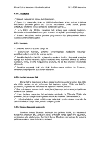 Elbira Zipitria ikastexea-Hizkuntza Proiektua                     2011-2012 ikasturtea


6.10. Jolastokia

 Ikasleek euskaraz hitz egingo dute jolastokian.
 Egoera hori bideratzeko, HHko eta LMHko ikasleek beren artean euskara erabiltzea
bultzatzeko jarduerak jasoko ditu Euskara batzordearen urteko planak, jolasak
antolatuta, jolastokiko lexikoa jorratzeko estrategiak ezarrita....
LHn, DBHn eta DBHOn, irakasleok beti arituko gara euskaraz ikasleekin.
Gaztelaniaz aritzen direla entzunez gero, euskaraz hitz egiteko gonbitea egingo diegu.
 Euskara Batzordeak hainbat jarduera programatuko ditu jolas-garaietan DBHko
ikasleek euskara erabil dezaten.

6.11. Jantokia

 Jantokiko hizkuntza euskara izango da.
 Ikasturtearen hasieran, jantokiko koordinatzaileak           ikastetxeko   hizkuntza-
proiektuaren berri emango die begirale guztiei.
 Jantokiko begiraleek beti hitz egingo diete euskaraz ikasleei. Begiraleek ahalegina
egingo dute hasiera-hasieratik egiteko euskaraz HHko ikasleekin. LMHko eta DBHko
ikasleekin, berriz, ez dute malgutasunez jokatuko, eta ez dute onartuko elkarrizketa
elebidunik.
 Jantokiko begiraleek, HHko eta LMHko ikasleen etxera bidaltzen den fitxatxoan,
erreferentzia egingo diote euskararen erabilerari.



6.12. Jarduera osagarriak

        Elbira Zipitria ikastetxeko jarduera osagarri gehienak euskaraz egiten dira. HHn
eta LMHn, gertatu ohi da jardueraren bat ingelesez egitea. DBHko eta DBHOn,
gaztelaniaz, ingelesez eta frantsesez ere egiten dira hainbat jarduera.
 Gure testuingurua kontuan izanik, ahalegina egingo dugu jarduera osagarri gehienak
euskaraz izan daitezen.
 Urtero, jarduera osagarriren bat gaztelaniaz antolatuko da DBHn eta DBHOn; eta
gutxienez jarduera osagarri bat ingelesez antolatuko da LMHn, DBHn eta DBHOn.
Hizkuntza bakoitza zenbat erabiltzen den balioesteko, urteko planean zehaztuko da
zein hizkuntzatan izango diren jarduera osagarri guztiak.

6.13. Eskolaz kanpoko jarduerak


        Iturribarri Guraso Elkarteak antolatzen ditu jarduera hauek, eta ikastetxeko
baliabideak erabiltzen ditu. Jarduerak eskola-orduetatik kanpo egiten dira: eguerdian,
arratsaldean eta asteburuetan. Iturribarri Guraso Elkarteak eutsi egingo dio jarduera
gehienak euskaraz eskaintzeko konpromisoari.
 