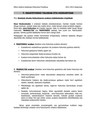 Elbira Zipitria ikastexea-Hizkuntza Proiektua                   2011-2012 ikasturtea


           7. IKASTETXEKO TALDEAK ETA HIZKUNTZAK

7.1. Ikasleak etxeko hizkuntzaren arabera taldekatzeko irizpideak


Haur Hezkuntzako 3 urtekoen taldeak antolatzerakoan, hainbat irizpide hartzen
ditugu kontuan: zenbat neska eta mutiko diren, maila berean anaia-arrebarik dagoen…
Dena dela, ama-hizkuntza da irizpide nagusia. Hala, bi motatako talde hauek ditugu
hasieratik: ‘MURGILTZE’ eta ‘MANTENDU’ taldeak, hain zuzen ere. Matrikulatze-
garaian, familia guztiek taldekatze horren berri izango dute.
Pedagogiari eta guztion arteko harremanei erreparatuta, ondoren aipatuko ditugun
abantailak ditu ikasleak horrela taldekatzeak:


1. ‘MANTENDU’ eredua (ikasleen ama hizkuntza euskara denean)
      ▪ Euskaldunen autoestimua garatzen da (euskara hizkuntza gutxitua delarik).
      ▪ Hizkuntza-gaitasuna hobetu egiten da.
      ▪ Hizkuntza ezagutzeak ikaste-prozesua errazten du.
      ▪ Euskara komunikatzeko ohiko hizkuntza izatea lortzen da.
      ▪ Euskaldunak beren hizkuntzan eskolaratzeko eskubidea bermatzen da.



2. ‘MURGILTZE eredua’ (ikasleen ama-hizkuntza gaztelania edo beste hizkuntza bat
denean)
      ▪ Hizkuntza-gaitasunaren maila eskuratzeko abiapuntua antzekoa izaten da
         ikasle guztiengan.
      ▪ Hizkuntzaren trataera eta ikaste-prozesua gaitasun maila horri egokitzen
         zaizkio: edukiak, ebaluazio-irizpideak…
      ▪ Metodologia ere egokitzen denez, bigarren hizkuntza barneratzea erraztu
         egiten da.
      ▪ Ikasleek, komunikazioari begira, lehen egunetatik daukate aukera beren
         emozioak, sentimenduak, bizipenak… ama-hizkuntzan adierazteko. Hala ere,
         ikastetxean, eskolaratzearen hasieran bereziki, irakasle guztiok euskaraz
         baino ez diegu hitz egin behar umeei, euskara eskolarekin identifikatzeko eta
         irakasleak euskararekin lotzeko.

       Beraz, goian emandako arrazoiengatik, oso garrantzitsua iruditzen zaigu
ikasleak lehenengo urteetan ama-hizkuntzaren arabera taldekatzea.
 
