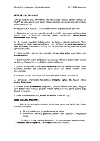 Elbira Zipitria ikastexea-Hizkuntza Proiektua                    2011-2012 ikasturtea



NOIZ ARTE BI EREDUAK?

2009-10 ikasturte arte, ‘MANTENDU’ eta ‘MURGILTZE’ ereduak LEHEN HEZKUNTZA
OSOAN bereizten ziren; baina, azken urteotan jasotako esperientzia dela eta, ereduok
nahastea erabaki zen.

Bi ereduak LEHEN HEZKUNTZAN nahastearen aldeko irizpideak hauek izan ziren:

1.- Ikasturteak aurrera egin ahala, bi ereduak bereizteko hasierako arrazoi haiek pisua
galtzen doaz, bi ereduetan erabiltzen dugun euskararekiko metodologiak
berdintzeko joera baitago.

2.- Bi ereduak nahasteak hobetu egiten du ikasleen hizkuntza-gaitasuna: “ Ume
erdaldunak ez ditugu ondo euskalduntzen –edo behintzat ez dugu euskalduntze
hori errazten–, eredu onik ez badute; hau da, ume euskaldunen presentziarik gabe
(Uri Ruiz Bikandi)”.

3.- Ikasle guztiek, hizkuntza bat garatzeko, hiztun naturalekin egon behar dute
harremanetan.

4.- Euskal kulturari begira, ezinbestekoa da euskaraz hitz egiten duten umeen eragina
ez daitezen bi gizarte sortu: euskaldunena eta erdaldunena.

5.- Guraso euskaldunek euskararekiko motibazioa lantzen lagundu dezakete kurtso
hasierako bileretan, eta gelakideek beren artean izan behar dituzten kanpo
harremanetan.

6.- Ikasleek, euskara maitatzeko, maitatzen ikasi duten ereduak behar dituzte.

7.- Bereizketan oinarritutako taldekatzeak areagotu egiten ditu taldeen arteko
desberdintasunak.

8.- Umeen arteko harremanei erreparatuz, hasierako taldeei eutsiz gero, areagotu
egin daitezke talde barruko gatazkak. Umeak nahasten badira, berriz, aukera dugu
taldeak orekatzeko.

9.- Gure hezkuntza-proiektuan, Eskola inklusiboa bultzatzen dugu.

NOIZ ELKARTU TALDEAK?

      Hainbat hizkuntza-adituren ustez, bi baldintza hauek bete behar dira taldeak
nahastu baino lehen:

       •   Oinarrizko irakurketa eta idazketa garatuak izatea.
       •   Gutxienezko hizkuntza-gaitasuna (ahozkoa zein idatzizkoa) bereganatua
           izatea.

        Bi baldintza horiek Lehen Hezkuntzako 1. zikloaren amaieran betetzen direnez,
2. zikloaren hasieran (LHko 3. mailan) nahastuko dira ikasleak.
 