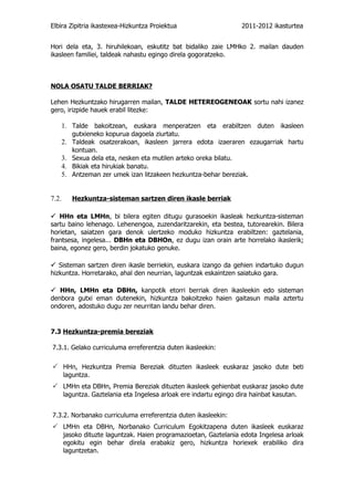 Elbira Zipitria ikastexea-Hizkuntza Proiektua                       2011-2012 ikasturtea


Hori dela eta, 3. hiruhilekoan, eskutitz bat bidaliko zaie LMHko 2. mailan dauden
ikasleen familiei, taldeak nahastu egingo direla gogoratzeko.



NOLA OSATU TALDE BERRIAK?

Lehen Hezkuntzako hirugarren mailan, TALDE HETEREOGENEOAK sortu nahi izanez
gero, irizpide hauek erabil litezke:

    1. Talde bakoitzean, euskara menperatzen eta erabiltzen duten ikasleen
          gutxieneko kopurua dagoela ziurtatu.
    2. Taldeak osatzerakoan, ikasleen jarrera edota izaeraren ezaugarriak hartu
       kontuan.
    3. Sexua dela eta, nesken eta mutilen arteko oreka bilatu.
    4. Bikiak eta hirukiak banatu.
    5. Antzeman zer umek izan litzakeen hezkuntza-behar bereziak.


7.2.      Hezkuntza-sisteman sartzen diren ikasle berriak

 HHn eta LMHn, bi bilera egiten ditugu gurasoekin ikasleak hezkuntza-sisteman
sartu baino lehenago. Lehenengoa, zuzendaritzarekin, eta bestea, tutorearekin. Bilera
horietan, saiatzen gara denok ulertzeko moduko hizkuntza erabiltzen: gaztelania,
frantsesa, ingelesa... DBHn eta DBHOn, ez dugu izan orain arte horrelako ikaslerik;
baina, egonez gero, berdin jokatuko genuke.

 Sisteman sartzen diren ikasle berriekin, euskara izango da gehien indartuko dugun
hizkuntza. Horretarako, ahal den neurrian, laguntzak eskaintzen saiatuko gara.

 HHn, LMHn eta DBHn, kanpotik etorri berriak diren ikasleekin edo sisteman
denbora gutxi eman dutenekin, hizkuntza bakoitzeko haien gaitasun maila aztertu
ondoren, adostuko dugu zer neurritan landu behar diren.


7.3 Hezkuntza-premia bereziak

7.3.1. Gelako curriculuma erreferentzia duten ikasleekin:

 HHn, Hezkuntza Premia Bereziak dituzten ikasleek euskaraz jasoko dute beti
       laguntza.
 LMHn eta DBHn, Premia Bereziak dituzten ikasleek gehienbat euskaraz jasoko dute
       laguntza. Gaztelania eta Ingelesa arloak ere indartu egingo dira hainbat kasutan.


7.3.2. Norbanako curriculuma erreferentzia duten ikasleekin:
 LMHn eta DBHn, Norbanako Curriculum Egokitzapena duten ikasleek euskaraz
       jasoko dituzte laguntzak. Haien programazioetan, Gaztelania edota Ingelesa arloak
       egokitu egin behar direla erabakiz gero, hizkuntza horiexek erabiliko dira
       laguntzetan.
 