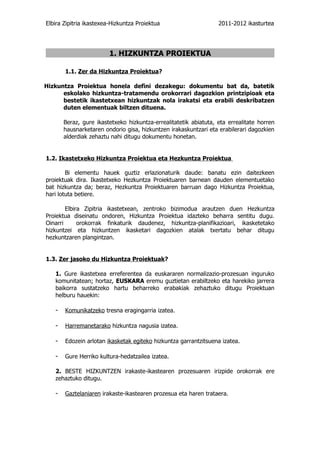 Elbira Zipitria ikastexea-Hizkuntza Proiektua                     2011-2012 ikasturtea




                         1. HIZKUNTZA PROIEKTUA

       1.1. Zer da Hizkuntza Proiektua?

Hizkuntza Proiektua honela defini dezakegu: dokumentu bat da, batetik
      eskolako hizkuntza-tratamendu orokorrari dagozkion printzipioak eta
      bestetik ikastetxean hizkuntzak nola irakatsi eta erabili deskribatzen
      duten elementuak biltzen dituena.

       Beraz, gure ikastetxeko hizkuntza-errealitatetik abiatuta, eta errealitate horren
       hausnarketaren ondorio gisa, hizkuntzen irakaskuntzari eta erabilerari dagozkien
       alderdiak zehaztu nahi ditugu dokumentu honetan.


1.2. Ikastetxeko Hizkuntza Proiektua eta Hezkuntza Proiektua

        Bi elementu hauek guztiz erlazionaturik daude: banatu ezin daitezkeen
proiektuak dira. Ikastetxeko Hezkuntza Proiektuaren barnean dauden elementuetako
bat hizkuntza da; beraz, Hezkuntza Proiektuaren barruan dago Hizkuntza Proiektua,
hari lotuta betiere.

        Elbira Zipitria ikastetxean, zentroko bizimodua arautzen duen Hezkuntza
Proiektua diseinatu ondoren, Hizkuntza Proiektua idazteko beharra sentitu dugu.
Oinarri      orokorrak finkaturik daudenez, hizkuntza-planifikazioari, ikasketetako
hizkuntzei eta hizkuntzen ikasketari dagozkien atalak txertatu behar ditugu
hezkuntzaren plangintzan.


1.3. Zer jasoko du Hizkuntza Proiektuak?

   1. Gure ikastetxea erreferentea da euskararen normalizazio-prozesuan inguruko
   komunitatean; hortaz, EUSKARA eremu guztietan erabiltzeko eta harekiko jarrera
   baikorra sustatzeko hartu beharreko erabakiak zehaztuko ditugu Proiektuan
   helburu hauekin:

   -   Komunikatzeko tresna eragingarria izatea.

   -   Harremanetarako hizkuntza nagusia izatea.

   -   Edozein arlotan ikasketak egiteko hizkuntza garrantzitsuena izatea.

   -   Gure Herriko kultura-hedatzailea izatea.

   2. BESTE HIZKUNTZEN irakaste-ikastearen prozesuaren irizpide orokorrak ere
   zehaztuko ditugu.

   -   Gaztelaniaren irakaste-ikastearen prozesua eta haren trataera.
 