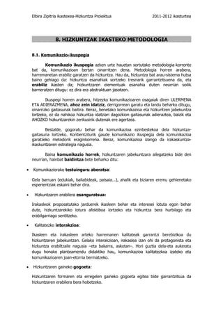 Elbira Zipitria ikastexea-Hizkuntza Proiektua                    2011-2012 ikasturtea




                 8. HIZKUNTZAK IKASTEKO METODOLOGIA

    8.1. Komunikazio-ikuspegia

           Komunikazio ikuspegia azken urte hauetan sortutako metodologia-korronte
    bat da, komunikazioan bertan oinarritzen dena. Metodologia horren arabera,
    harremanetan erabiliz garatzen da hizkuntza. Hau da, hizkuntza bat arau-sistema hutsa
    baino gehiago da: hizkuntza esanahiak sortzeko tresnarik garrantzitsuena da, eta
    erabiliz ikasten da; hizkuntzaren elementuak esanahia duten neurrian soilik
    barneratzen ditugu: ez dira era abstraktuan jasotzen.

            Ikuspegi horren arabera, hitzezko komunikazioaren osagaiak diren ULERMENA
    ETA ADIERAZMENA, ahoz zein idatziz, derrigorrean garatu eta landu beharko ditugu,
    oinarrizko gaitasunak baitira. Beraz, benetako komunikazioa eta hizkuntzen jabekuntza
    lortzeko, ez da nahikoa hizkuntza idatziari dagozkion gaitasunak adieraztea, baizik eta
    AHOZKO hizkuntzarekin zerikusirik dutenak ere agertzea.

           Bestalde, gogoratu behar da komunikazioa ezinbestekoa dela hizkuntza-
    gaitasuna lortzeko. Konbentziturik gaude komunikazio ikuspegia dela komunikazioa
    garatzeko metodorik eraginkorrena. Beraz, komunikazioa izango da irakaskuntza-
    ikaskuntzaren estrategia nagusia.

           Baina komunikazio horrek, hizkuntzaren jabekuntzara ailegatzeko bide den
    neurrian, hainbat baldintza bete beharko ditu:

•   Komunikaziorako testuinguru aberatsa:

    Gela barruan (edukiak, baliabideak, paisaia...), ahalik eta biziaren eremu gehienetako
    esperientziak eskaini behar dira.

•    Hizkuntzaren erabilera esanguratsua:

    Irakasleok proposatutako jarduerek ikasleen behar eta interesei lotuta egon behar
    dute, hizkuntzarekiko lotura afektiboa lortzeko eta hizkuntza bera hurbilago eta
    erabilgarriago sentitzeko.

•    Kalitatezko interakzioa:

    Ikasleen eta irakasleen arteko harremanen kalitateak garrantzi berebizikoa du
    hizkuntzaren jabekuntzan. Gelako interakzioan, irakaslea izan ohi da protagonista eta
    hizkuntza erabiltzaile nagusia –eta bakarra, askotan–. Hori guztia dela-eta aukeratu
    dugu honako planteamendu didaktiko hau, komunikazioa kalitatezkoa izateko eta
    komunikazioaren joan-etorria bermatzeko.

•   Hizkuntzaren gaineko gogoeta:

    Hizkuntzaren formaren eta erregelen gaineko gogoeta egitea bide garrantzitsua da
    hizkuntzaren erabilera bera hobetzeko.
 