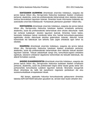Elbira Zipitria ikastexea-Hizkuntza Proiektua                   2011-2012 ikasturtea


        IDATZIAREN ULERMENA dimentsioak oinarrizko trebetasun, ezagutza eta
jarrera batzuk biltzen ditu, Derrigorrezko Hezkuntza bukatzean ikasleen errealizazio
pertsonal, akademiko, sozial eta profesionalerako beharrezkoak diren idatzizko testuen
zentzua berreraikitzen laguntzen dutenak. Dimentsio honek informazioa tratatzeko eta
aukeratzeko oinarrizko trebetasunak –funtsezkoak jakintzaren gizartean– biltzen ditu.

       MINTZAMENA dimentsioak oinarrizko trebetasun, ezagutza eta jarrera batzuk
biltzen ditu, Derrigorrezko Hezkuntza bukatzean ikasleen errealizazio pertsonal,
akademiko, sozial eta profesionalerako beharrezkoak diren ahozko diskurtsoak –batik
bat norberak kudeatuak– ekoizten laguntzen dutenak. Dimentsio honen baitan,
berariazko trebetasun batzuk menderatu behar dira, hainbat komunikazio-egoeratara
egokitutako ahozko diskurtsoak ekoiztea gobernatzen dutenak; diskurtso horiek
koherenteak eta bateratuak izan beharko dute (egoki antolatuta egon behar du
edukiak).

        IDAZMENA dimentsioak oinarrizko trebetasun, ezagutza eta jarrera batzuk
biltzen ditu, Derrigorrezko Hezkuntza bukatzean ikasleen errealizazio pertsonal,
akademiko, sozial eta profesionalerako beharrezkoak diren idatzizko testuak ekoizten
laguntzen dutenak. Testuok askotarikoak izango dira, komunikazio-egoera anitzetara
egokituak, edukiaren antolaerari dagokionez koherenteak eta testualki bateratuak, eta
alderdi formaletan zuzenak.

        AHOZKO ELKARRREKINTZA dimentsioak oinarrizko trebetasun, ezagutza eta
jarrera batzuk biltzen ditu, Derrigorrezko Hezkuntza bukatzean ikasleen errealizazio
pertsonal, akademiko, sozial eta profesionalari begira behar bezala garatu behar den
pertsonarteko komunikazioa sustatzen laguntzen dutenak. Berariazko ezaugarriak
dituen dimentsioa da, batik bat esanahiaren negoziazio partekatuari eta arau
soziokomunikatiboak errespetatzeari lotuak.

         Aldi berean, aipatutako hizkuntza komunikaziorako gaitasunaren dimentsio
bakoitza AZPI-GAITASUN batzuetan gauzatzen da. Jarraian doan taulan zehazten dira:
 